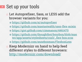 Set up your tools
 Let Autoprefixer, Sass, or LESS add the
browser variants for you:
 https://github.com/ai/autoprefixer
 https://github.com/mastastealth/sass-flex-mixin
 https://gist.github.com/cimmanon/4461470
 https://github.com/thoughtbot/bourbon/blob/mas
ter/app/assets/stylesheets/css3/_flex-box.scss
 https://github.com/annebosman/FlexboxLess
 Keep Modernizr on hand to help feed
different styles to different browsers:
http://modernizr.com/download/
86
 