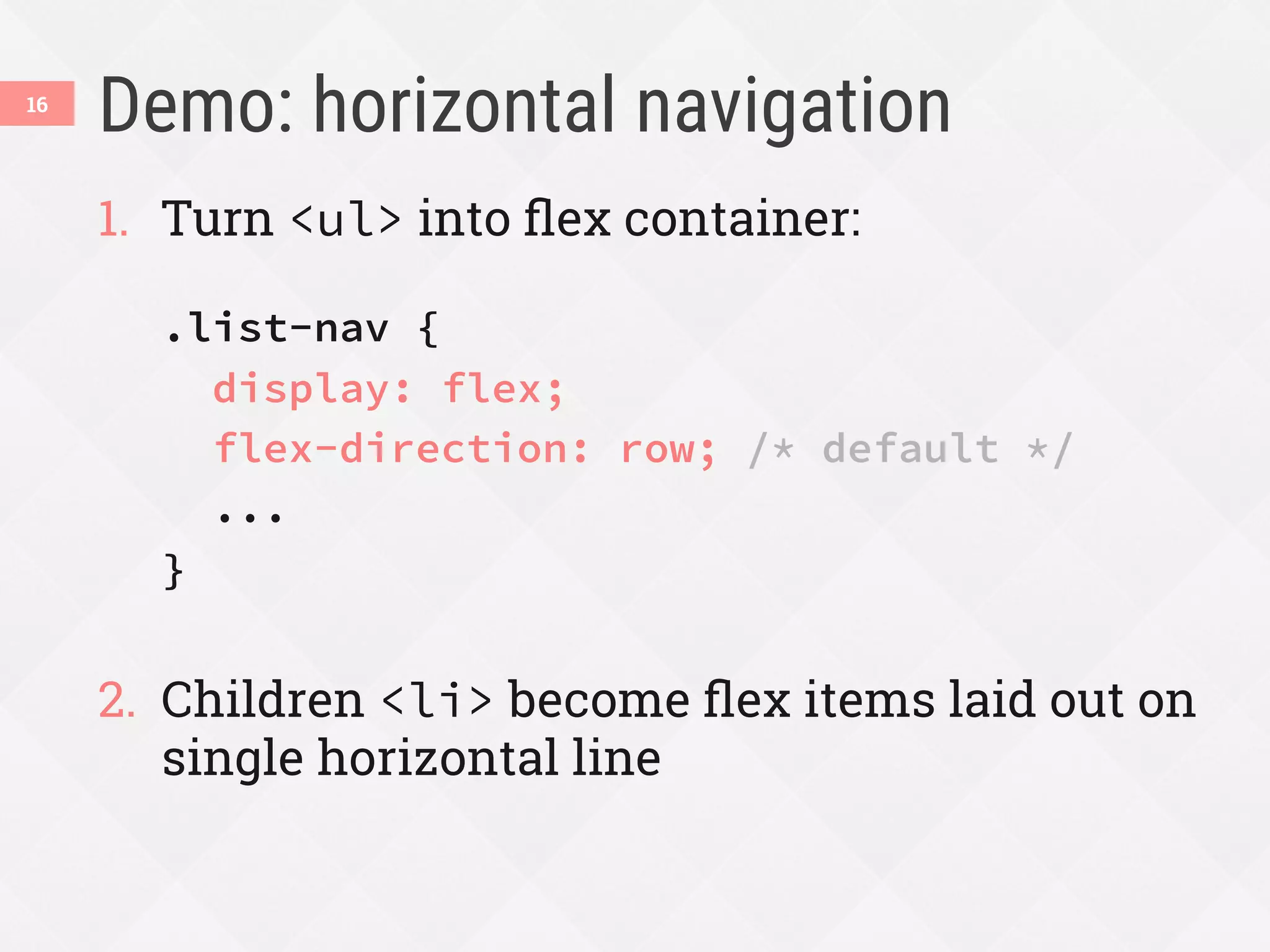 Demo: horizontal navigation
1.  Turn <ul> into ﬂex container:
.list-nav {
display: flex;
flex-direction: row; /* default */
...
}
2.  Children <li> become ﬂex items laid out on
single horizontal line
16
 
