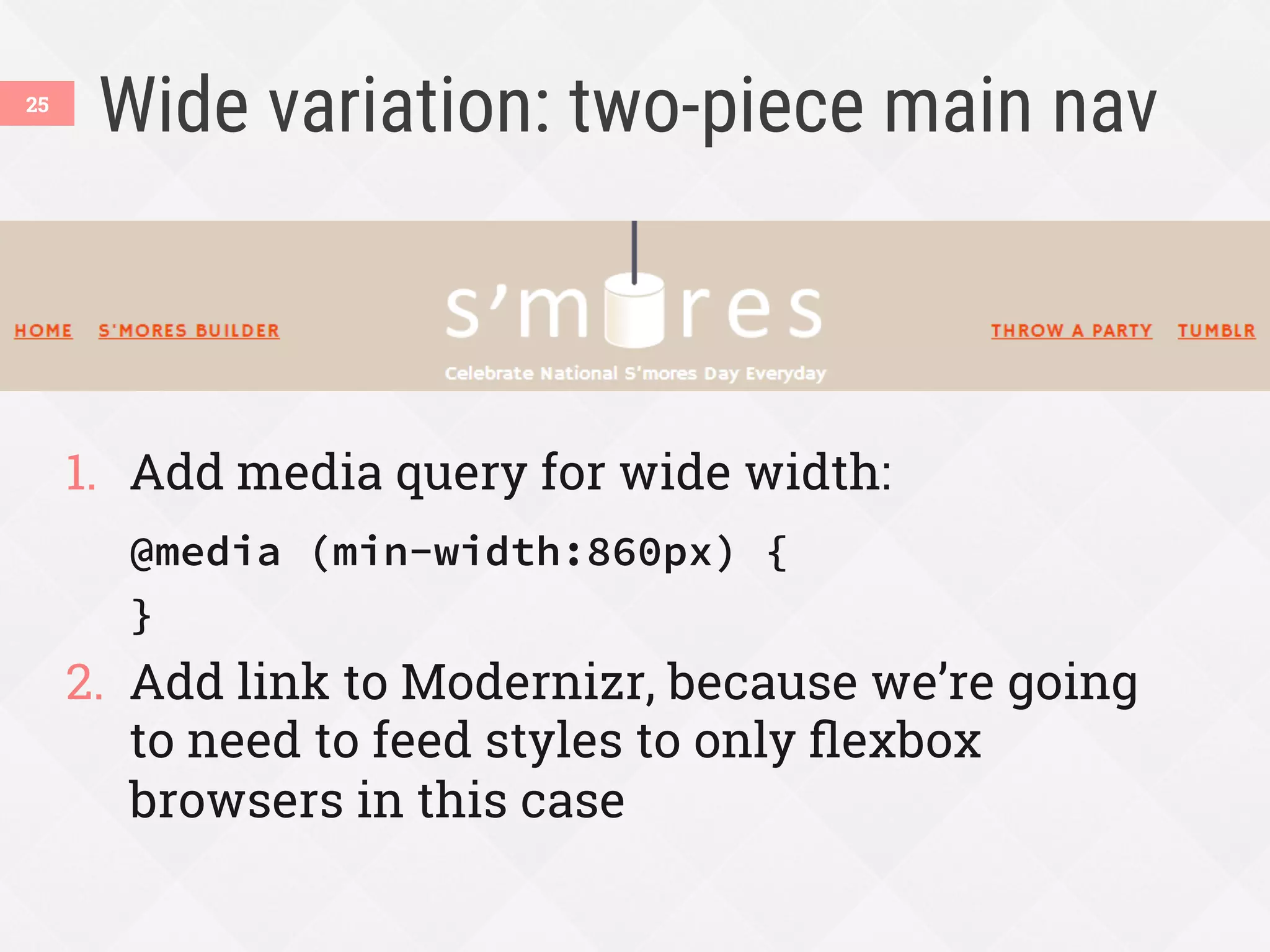Wide variation: two-piece main nav
1.  Add media query for wide width:
@media (min-width:860px) {
}
2.  Add link to Modernizr, because we’re going
to need to feed styles to only ﬂexbox
browsers in this case
25
 