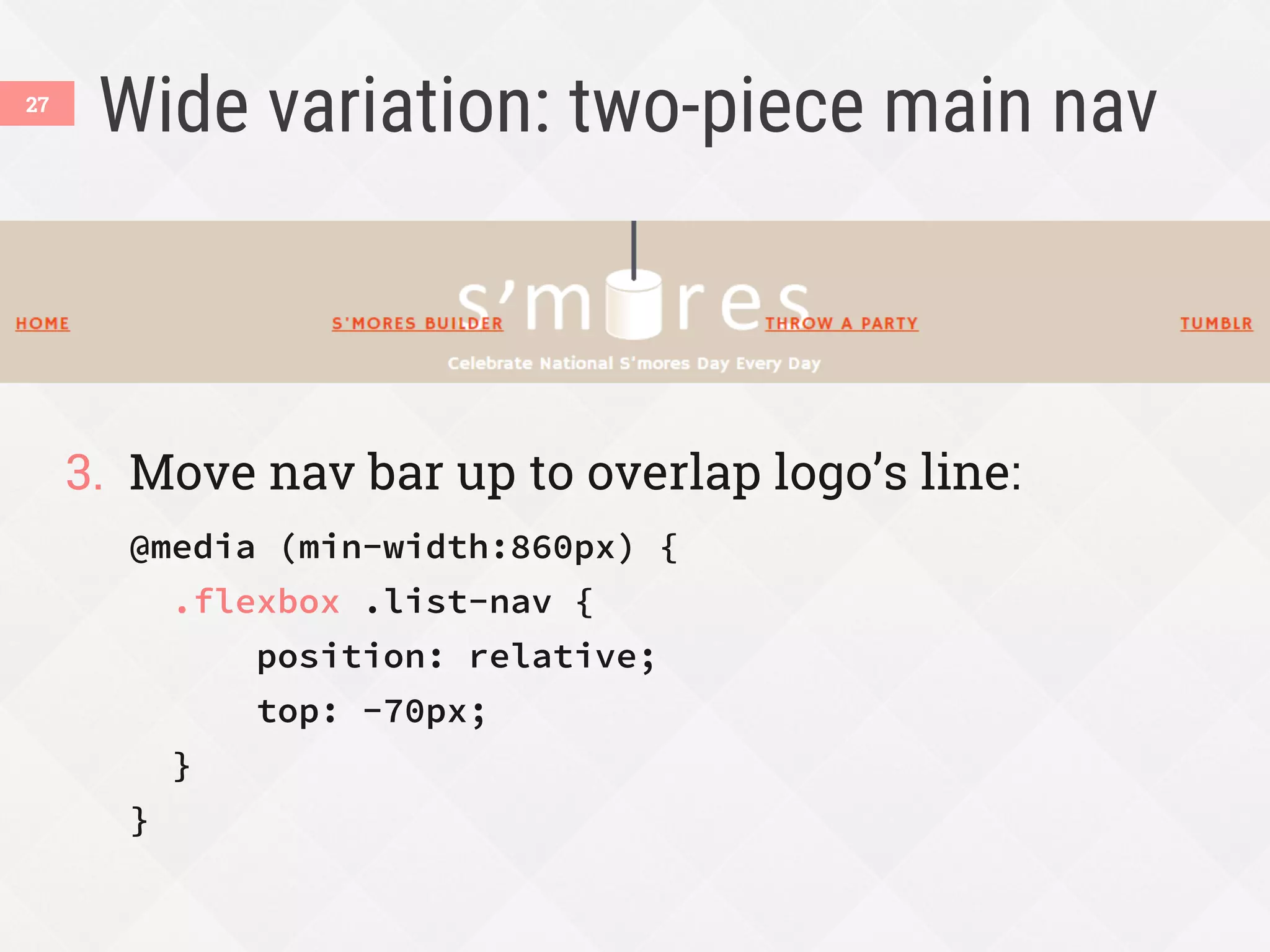 Wide variation: two-piece main nav
3.  Move nav bar up to overlap logo’s line:
@media (min-width:860px) {
.flexbox .list-nav {
position: relative;
top: -70px;
}
}
27
 