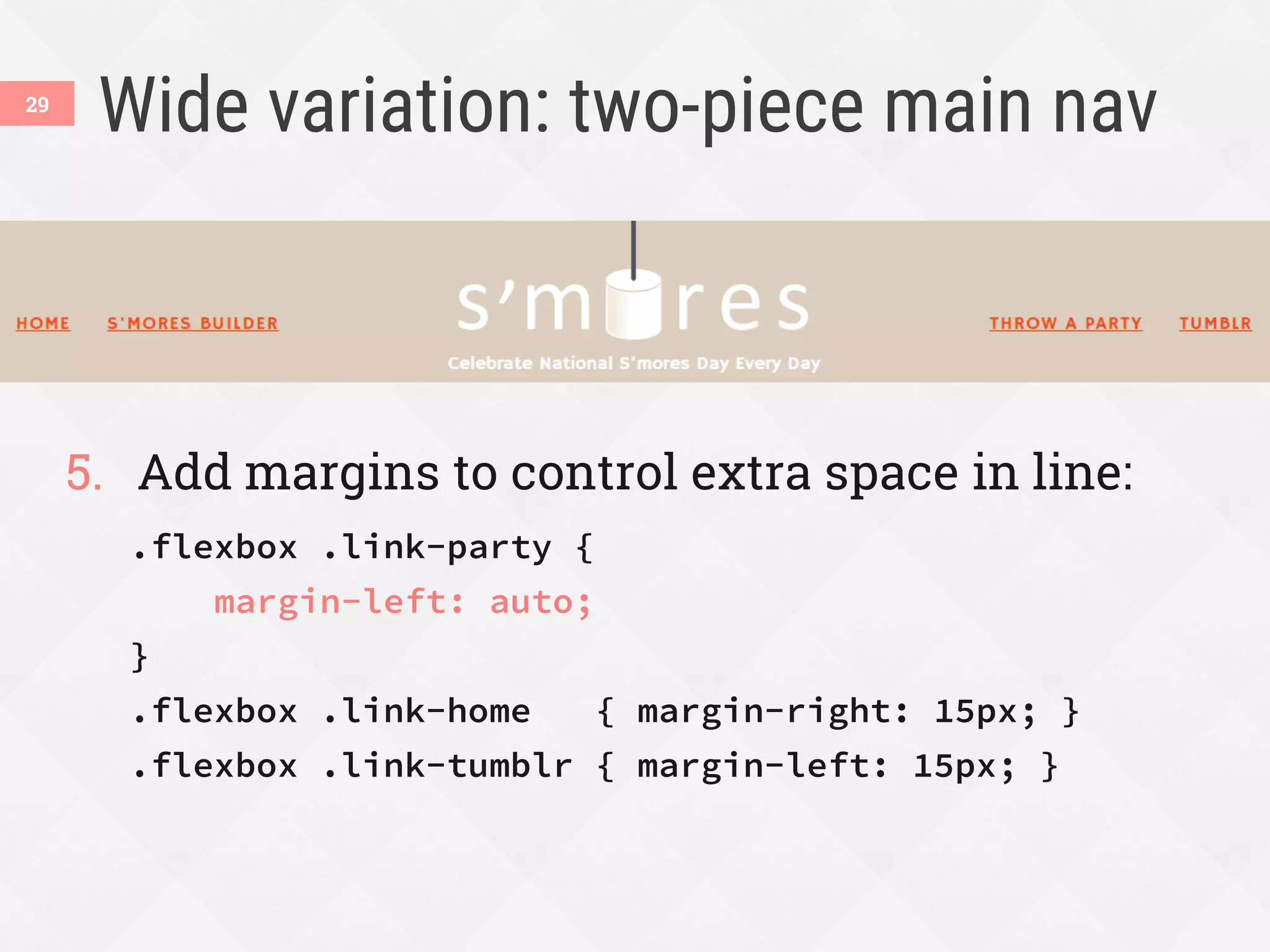 Wide variation: two-piece main nav
5.  Add margins to control extra space in line:
.flexbox .link-party {
margin-left: auto;
}
.flexbox .link-home { margin-right: 15px; }
.flexbox .link-tumblr { margin-left: 15px; }
29
 