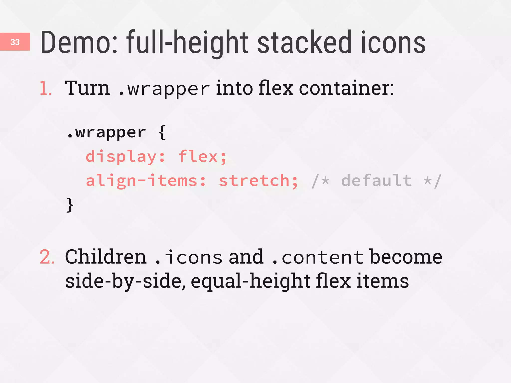 Demo: full-height stacked icons
1.  Turn .wrapper into ﬂex container:
.wrapper {
display: flex;
align-items: stretch; /* default */
}
2.  Children .icons and .content become
side-by-side, equal-height ﬂex items
33
 