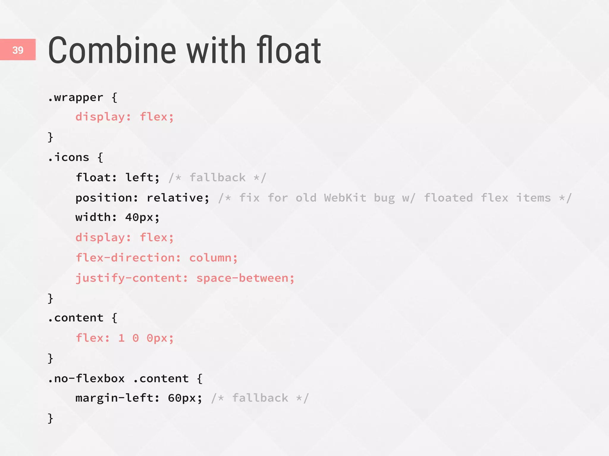Combine with ﬂoat
.wrapper {
display: flex;
}
.icons {
float: left; /* fallback */
position: relative; /* fix for old WebKit bug w/ floated flex items */
width: 40px;
display: flex;
flex-direction: column;
justify-content: space-between;
}
.content {
flex: 1 0 0px;
}
.no-flexbox .content {
margin-left: 60px; /* fallback */
}
39
 