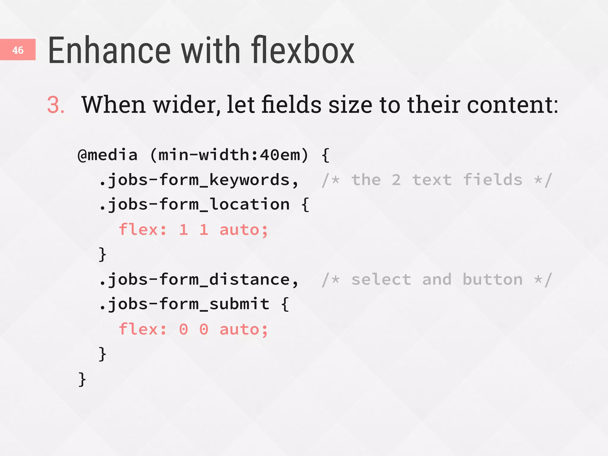 Enhance with ﬂexbox
46
3.  When wider, let ﬁelds size to their content:
@media (min-width:40em) {
.jobs-form_keywords, /* the 2 text fields */
.jobs-form_location {
flex: 1 1 auto;
}
.jobs-form_distance, /* select and button */
.jobs-form_submit {
flex: 0 0 auto;
}
}
 