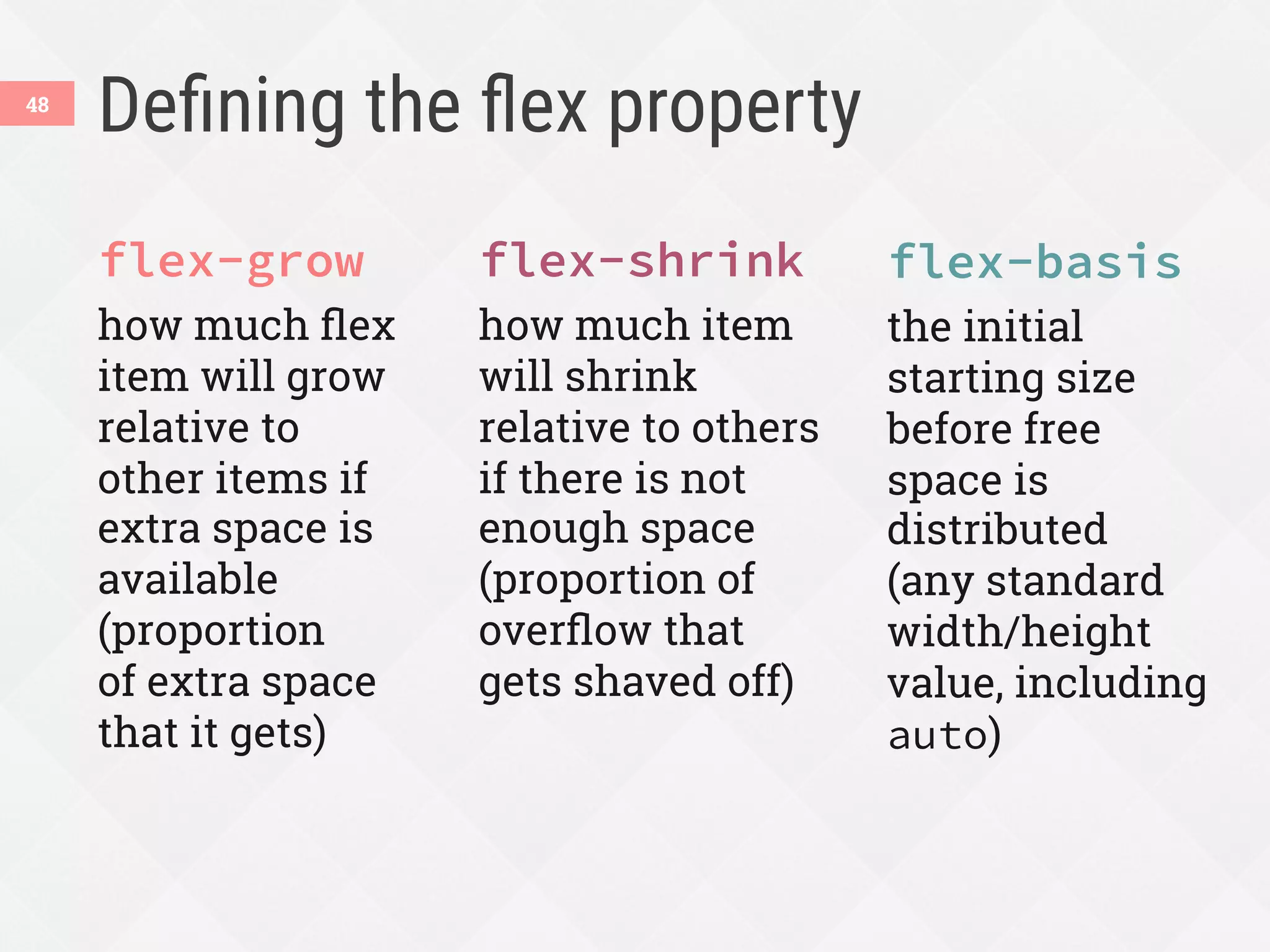 Deﬁning the ﬂex property
flex-grow
how much ﬂex
item will grow
relative to
other items if
extra space is
available
(proportion
of extra space
that it gets)
flex-shrink
how much item
will shrink
relative to others
if there is not
enough space
(proportion of
overﬂow that
gets shaved off)
flex-basis
the initial
starting size
before free
space is
distributed
(any standard
width/height
value, including
auto)
48
 