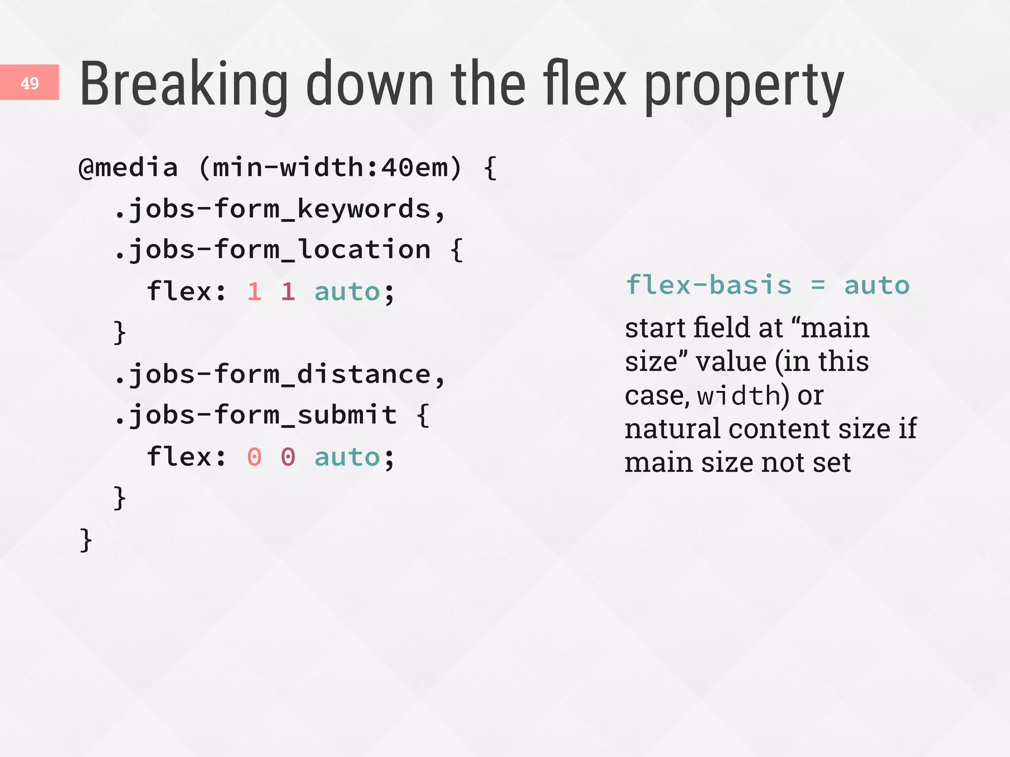 Breaking down the ﬂex property
49
@media (min-width:40em) {
.jobs-form_keywords,
.jobs-form_location {
flex: 1 1 auto;
}
.jobs-form_distance,
.jobs-form_submit {
flex: 0 0 auto;
}
}
flex-basis = auto
start ﬁeld at “main
size” value (in this
case, width) or
natural content size if
main size not set
 