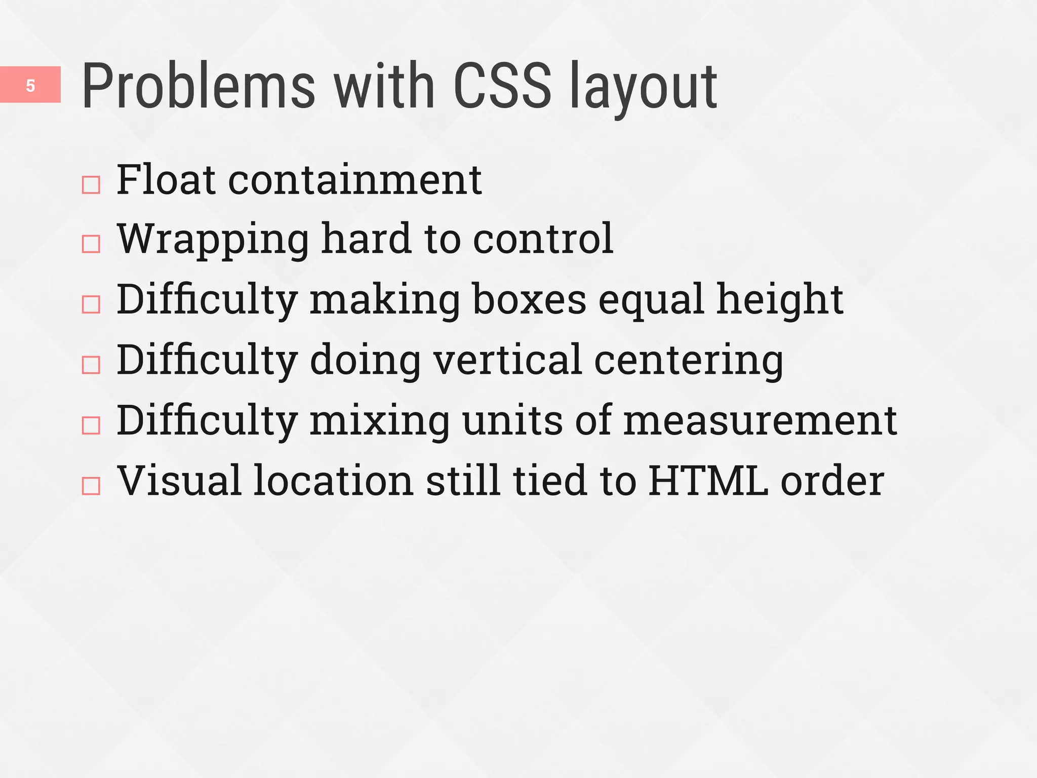 Problems with CSS layout
¨  Float containment
¨  Wrapping hard to control
¨  Difﬁculty making boxes equal height
¨  Difﬁculty doing vertical centering
¨  Difﬁculty mixing units of measurement
¨  Visual location still tied to HTML order
5
 
