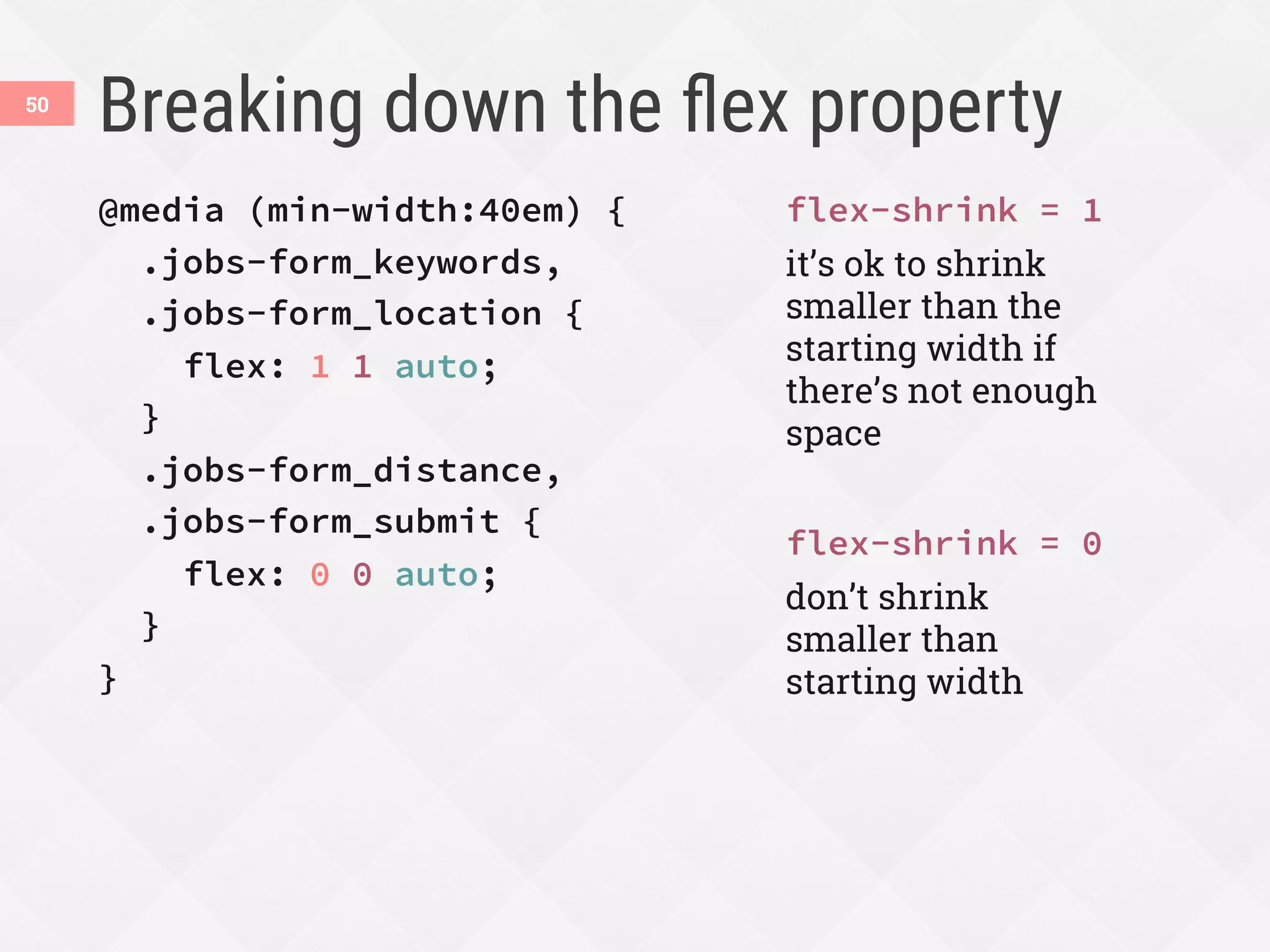 Breaking down the ﬂex property
50
@media (min-width:40em) {
.jobs-form_keywords,
.jobs-form_location {
flex: 1 1 auto;
}
.jobs-form_distance,
.jobs-form_submit {
flex: 0 0 auto;
}
}
flex-shrink = 1
it’s ok to shrink
smaller than the
starting width if
there’s not enough
space
flex-shrink = 0
don’t shrink
smaller than
starting width
 