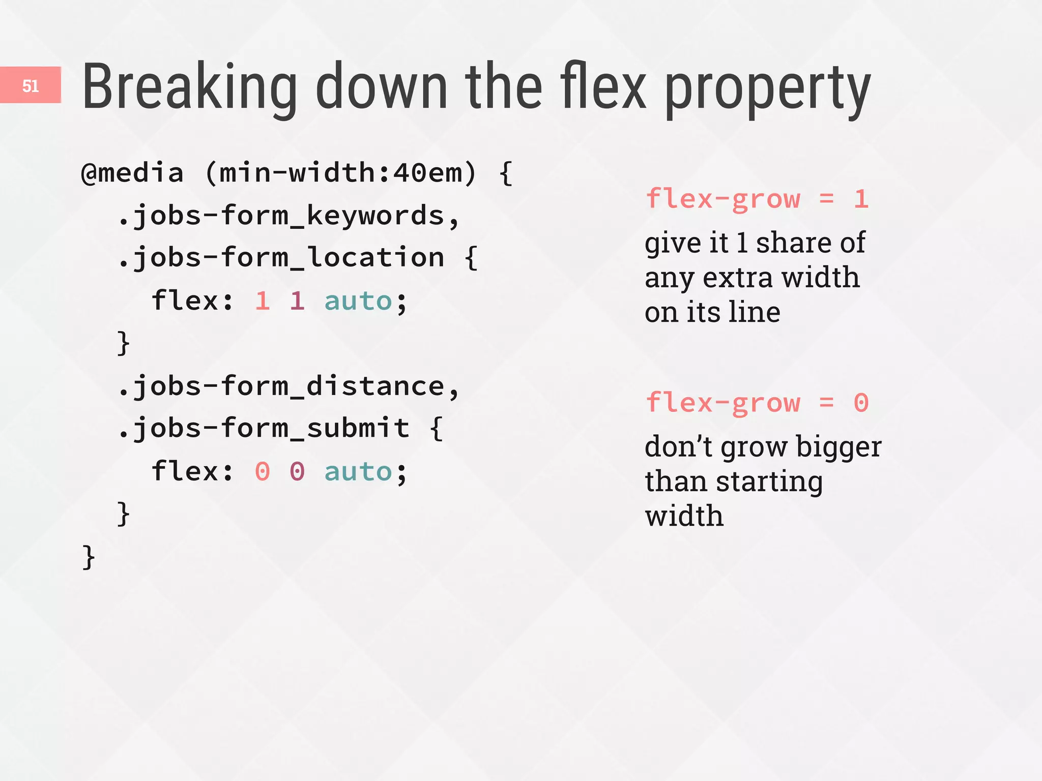 Breaking down the ﬂex property
51
@media (min-width:40em) {
.jobs-form_keywords,
.jobs-form_location {
flex: 1 1 auto;
}
.jobs-form_distance,
.jobs-form_submit {
flex: 0 0 auto;
}
}
flex-grow = 1
give it 1 share of
any extra width
on its line
flex-grow = 0
don’t grow bigger
than starting
width
 