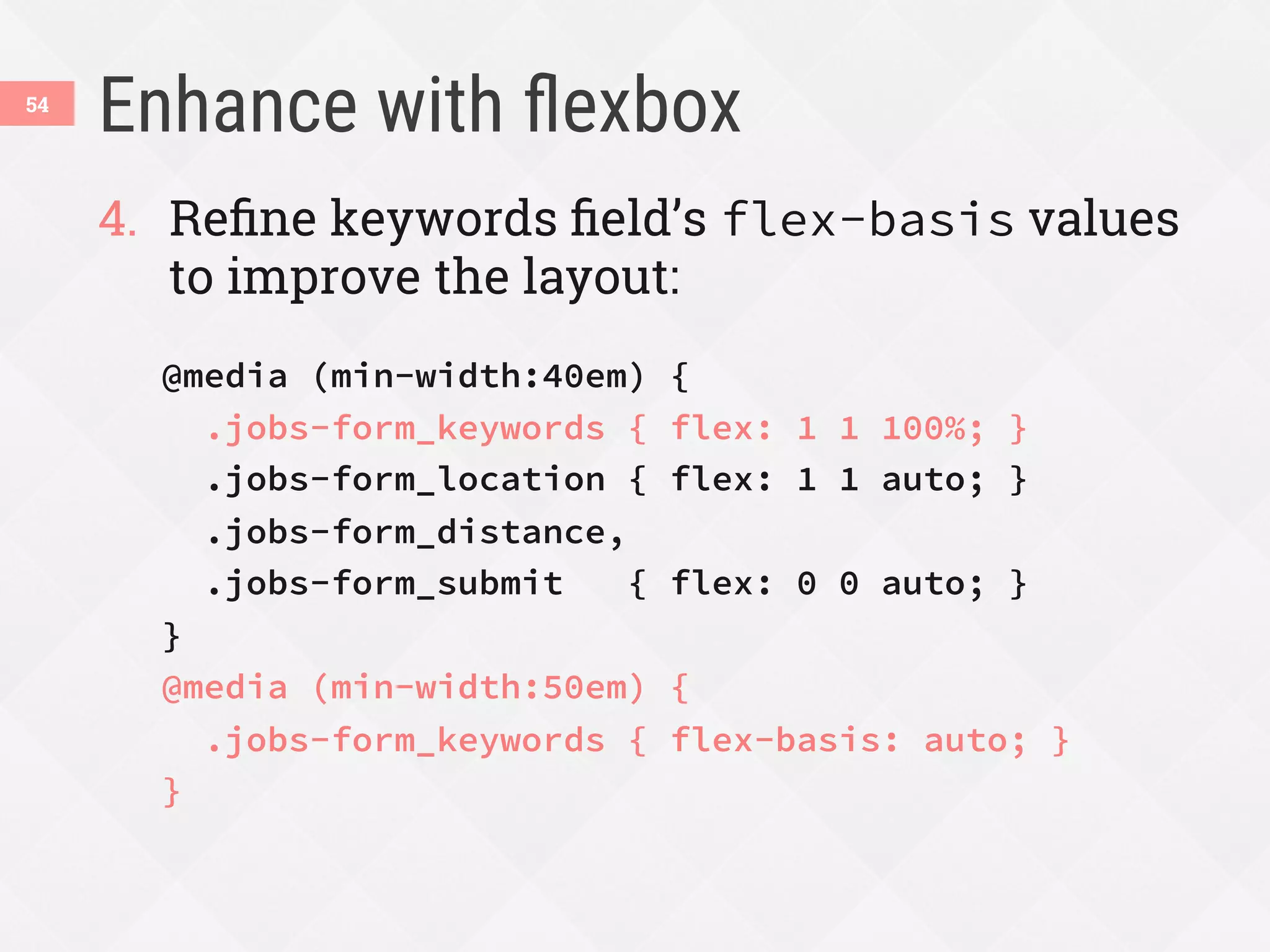 Enhance with ﬂexbox
54
4.  Reﬁne keywords ﬁeld’s flex-basis values
to improve the layout:
@media (min-width:40em) {
.jobs-form_keywords { flex: 1 1 100%; }
.jobs-form_location { flex: 1 1 auto; }
.jobs-form_distance,
.jobs-form_submit { flex: 0 0 auto; }
}
@media (min-width:50em) {
.jobs-form_keywords { flex-basis: auto; }
}

 