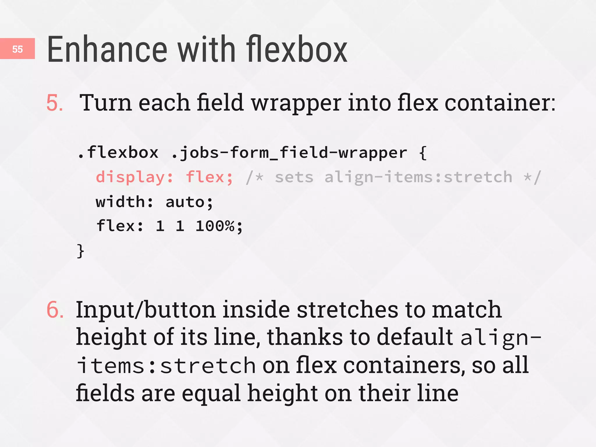 Enhance with ﬂexbox
55
5.  Turn each ﬁeld wrapper into ﬂex container:
.flexbox .jobs-form_field-wrapper {
display: flex; /* sets align-items:stretch */
width: auto;
flex: 1 1 100%;
}
6.  Input/button inside stretches to match
height of its line, thanks to default align-
items:stretch on ﬂex containers, so all
ﬁelds are equal height on their line
 