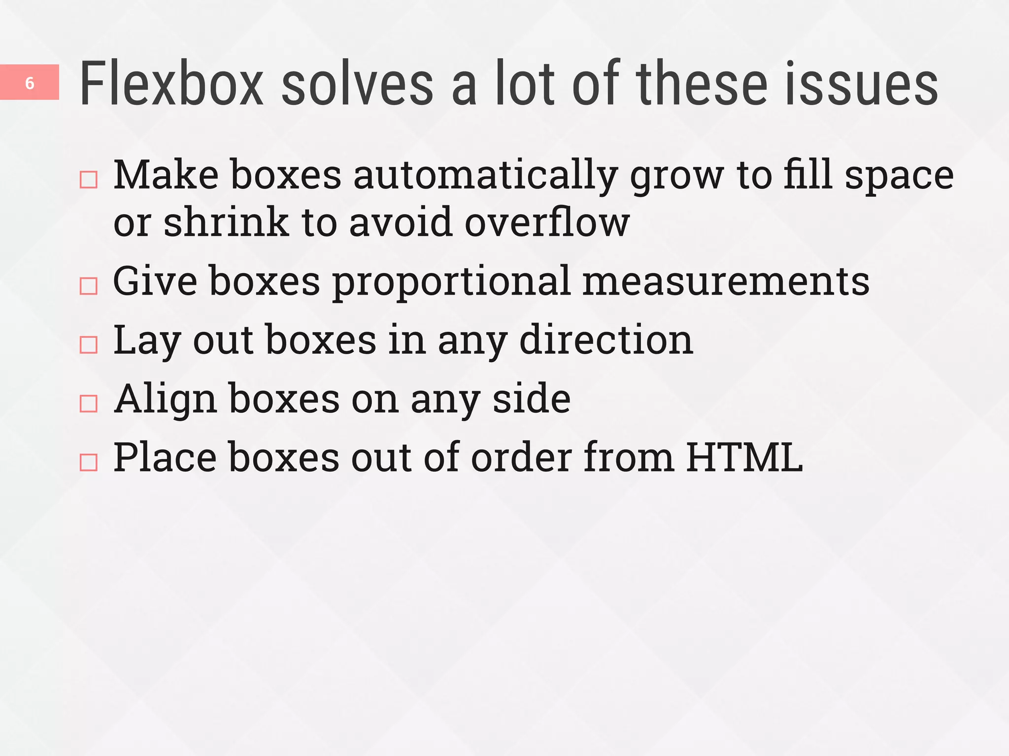 Flexbox solves a lot of these issues
¨  Make boxes automatically grow to ﬁll space
or shrink to avoid overﬂow
¨  Give boxes proportional measurements
¨  Lay out boxes in any direction
¨  Align boxes on any side
¨  Place boxes out of order from HTML
6
 