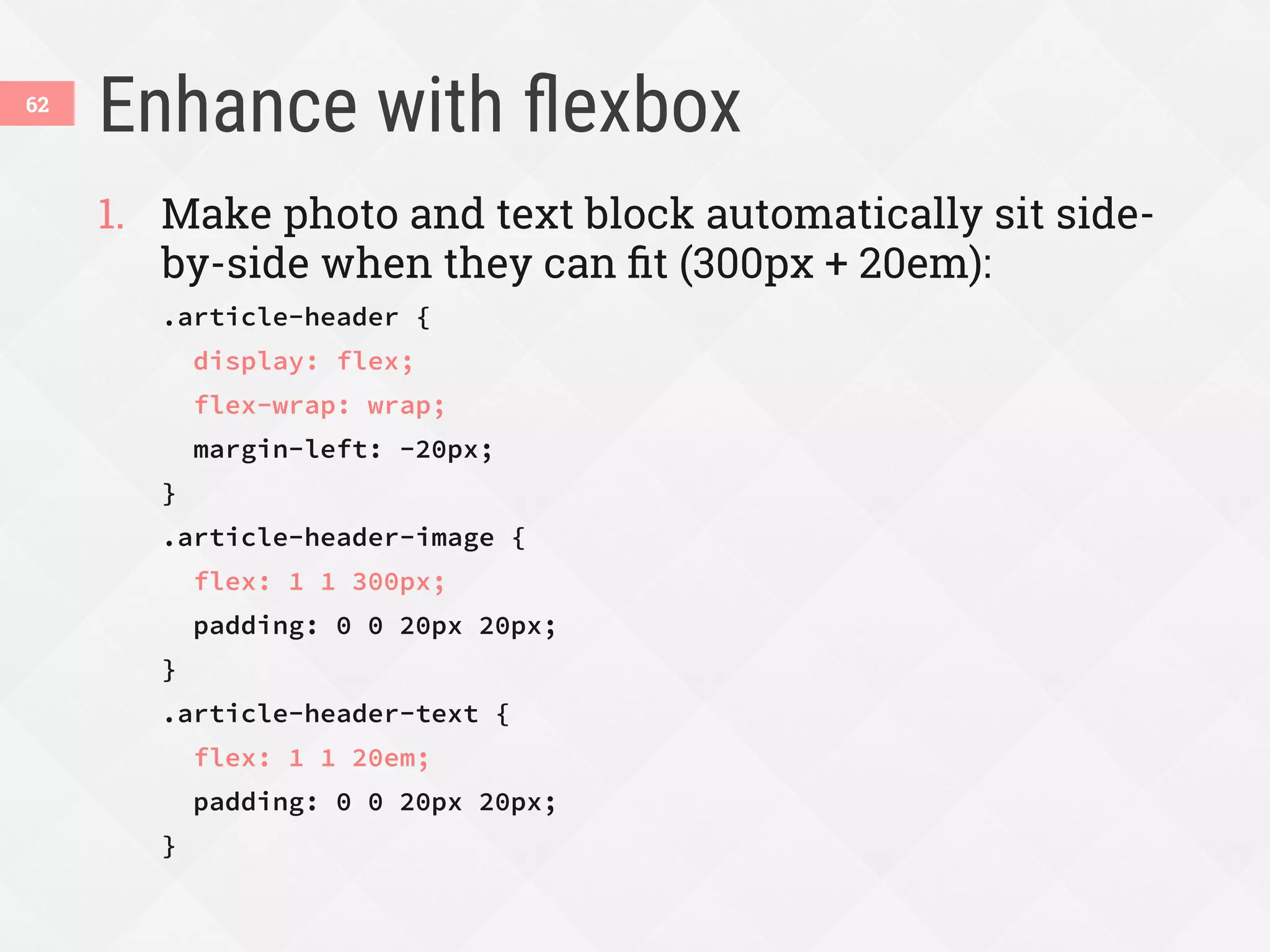 Enhance with ﬂexbox
62
1.  Make photo and text block automatically sit side-
by-side when they can ﬁt (300px + 20em):
.article-header {
display: flex;
flex-wrap: wrap;
margin-left: -20px;
}
.article-header-image {
flex: 1 1 300px;
padding: 0 0 20px 20px;
}
.article-header-text {
flex: 1 1 20em;
padding: 0 0 20px 20px;
}
 