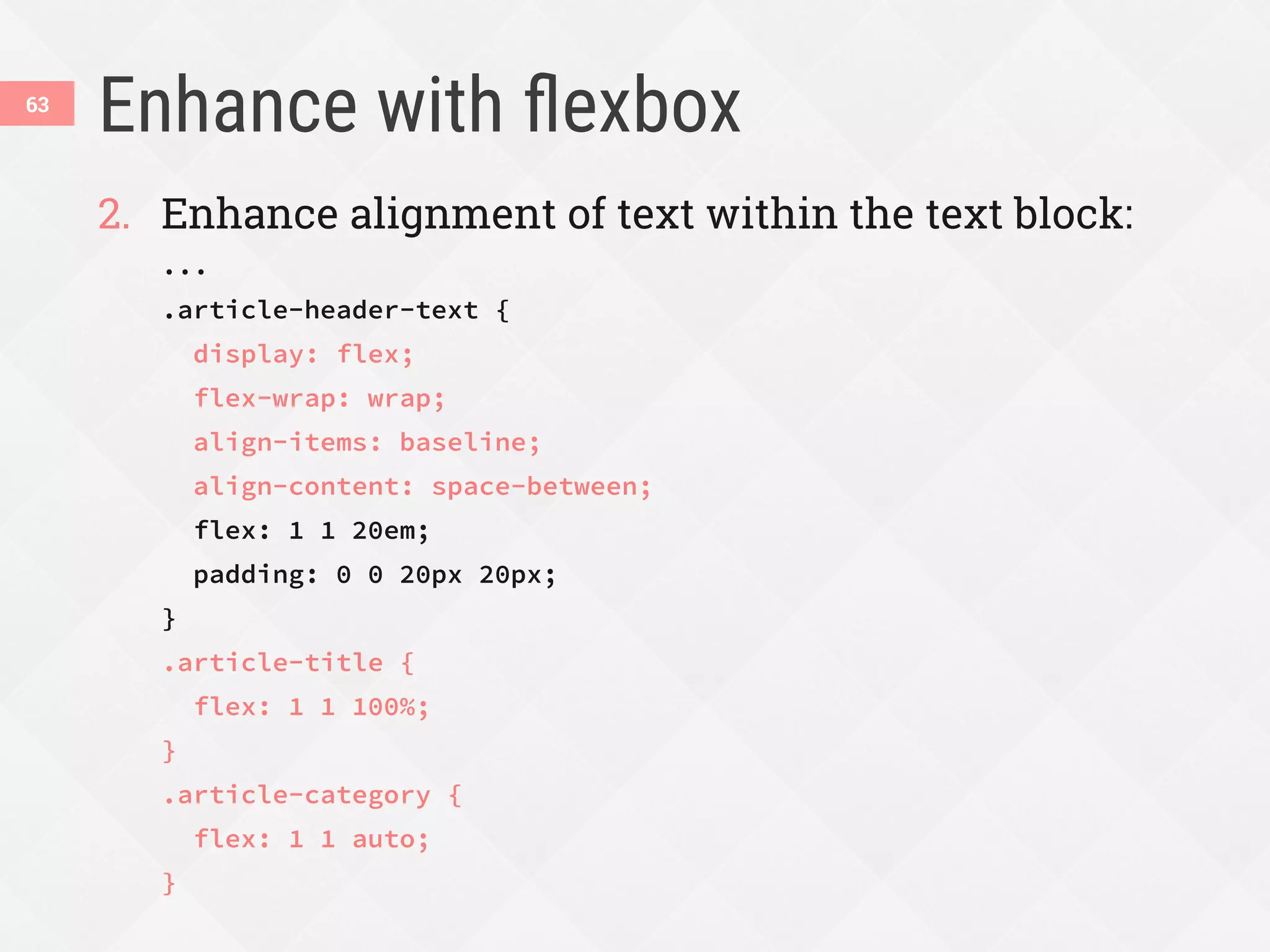 Enhance with ﬂexbox
63
2.  Enhance alignment of text within the text block:
...
.article-header-text {
display: flex;
flex-wrap: wrap;
align-items: baseline;
align-content: space-between;
flex: 1 1 20em;
padding: 0 0 20px 20px;
}
.article-title {
flex: 1 1 100%;
}
.article-category {
flex: 1 1 auto;
}
 