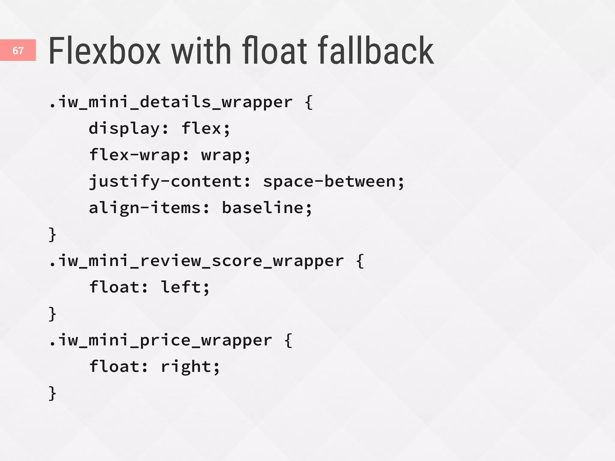 Flexbox with ﬂoat fallback
.iw_mini_details_wrapper {
display: flex;
flex-wrap: wrap;
justify-content: space-between;
align-items: baseline;
}
.iw_mini_review_score_wrapper {
float: left;
}
.iw_mini_price_wrapper {
float: right;
}
67
 