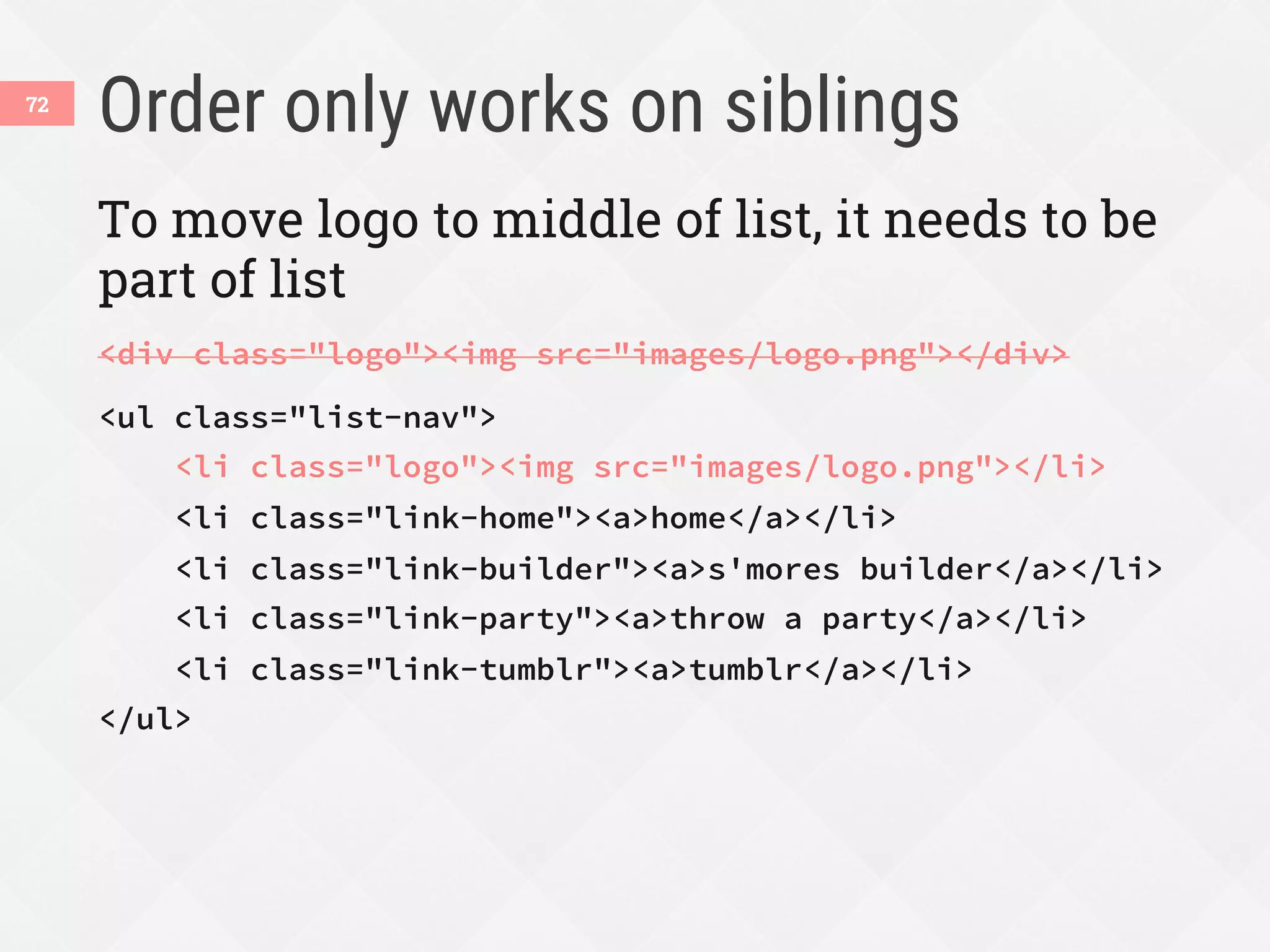Order only works on siblings
72
To move logo to middle of list, it needs to be
part of list
<div class="logo"><img src="images/logo.png"></div>
<ul class="list-nav">
<li class="logo"><img src="images/logo.png"></li>
<li class="link-home"><a>home</a></li>
<li class="link-builder"><a>s'mores builder</a></li>
<li class="link-party"><a>throw a party</a></li>
<li class="link-tumblr"><a>tumblr</a></li>
</ul>
 