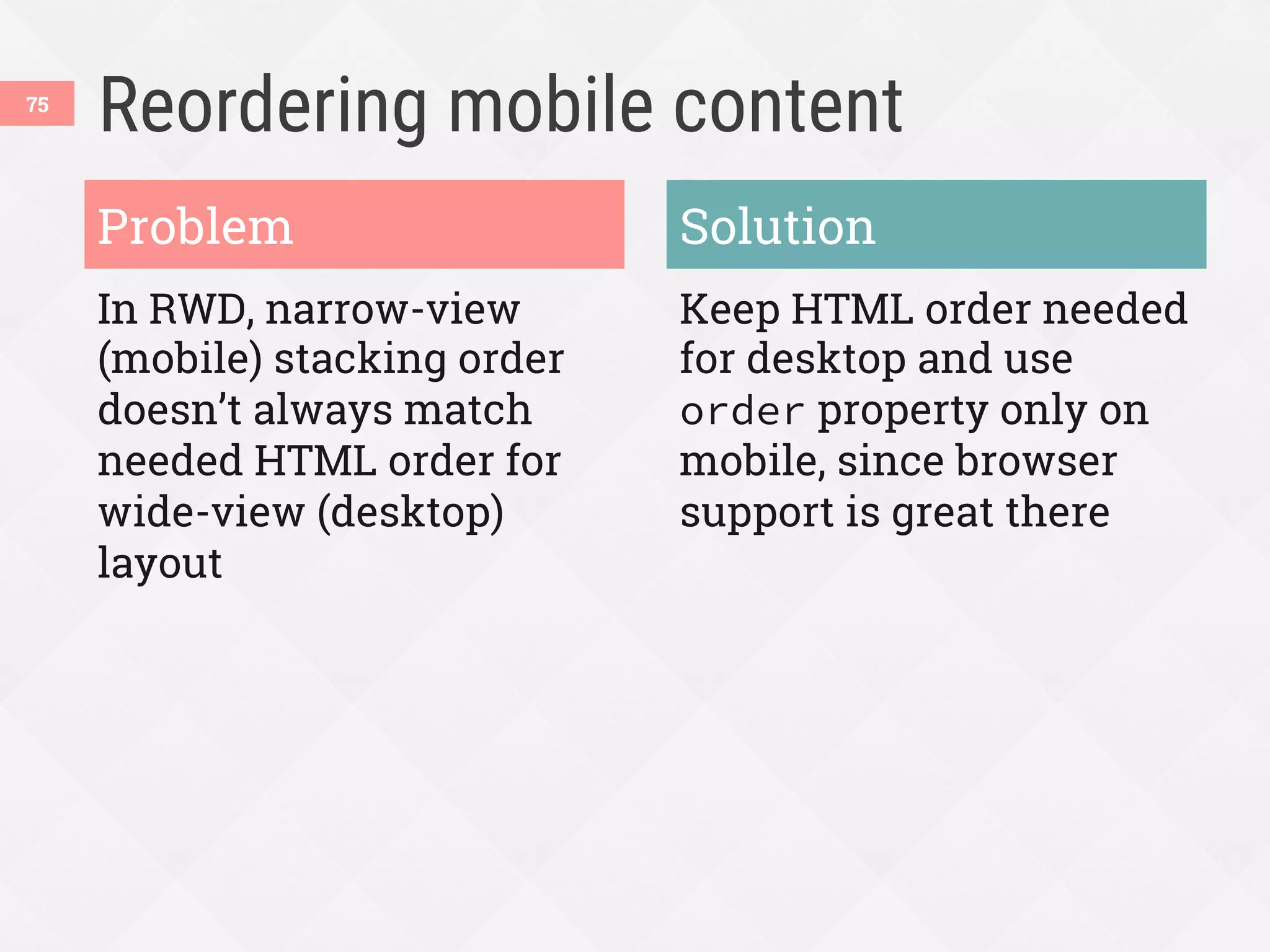 Reordering mobile content
In RWD, narrow-view
(mobile) stacking order
doesn’t always match
needed HTML order for
wide-view (desktop)
layout
Keep HTML order needed
for desktop and use
order property only on
mobile, since browser
support is great there
Problem Solution
75
 