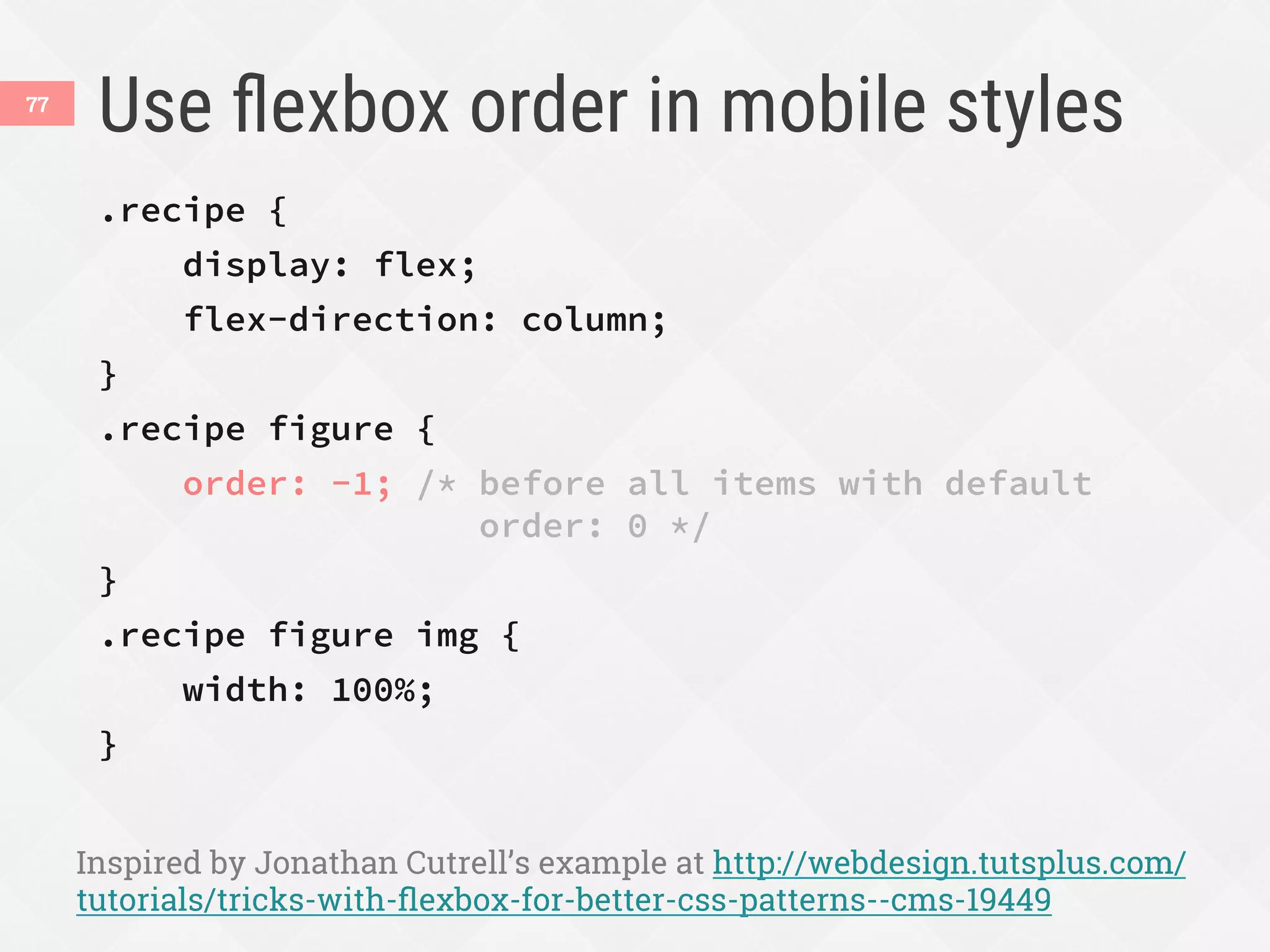 Use ﬂexbox order in mobile styles
.recipe {
display: flex;
flex-direction: column;
}
.recipe figure {
order: -1; /* before all items with default
order: 0 */
}
.recipe figure img {
width: 100%;
}
Inspired by Jonathan Cutrell’s example at http://webdesign.tutsplus.com/
tutorials/tricks-with-ﬂexbox-for-better-css-patterns--cms-19449
77
 