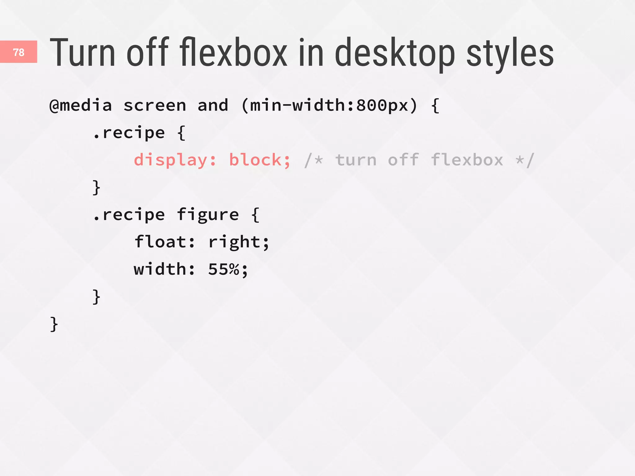 Turn off ﬂexbox in desktop styles
@media screen and (min-width:800px) {
.recipe {
display: block; /* turn off flexbox */
}
.recipe figure {
float: right;
width: 55%;
}
}
78
 