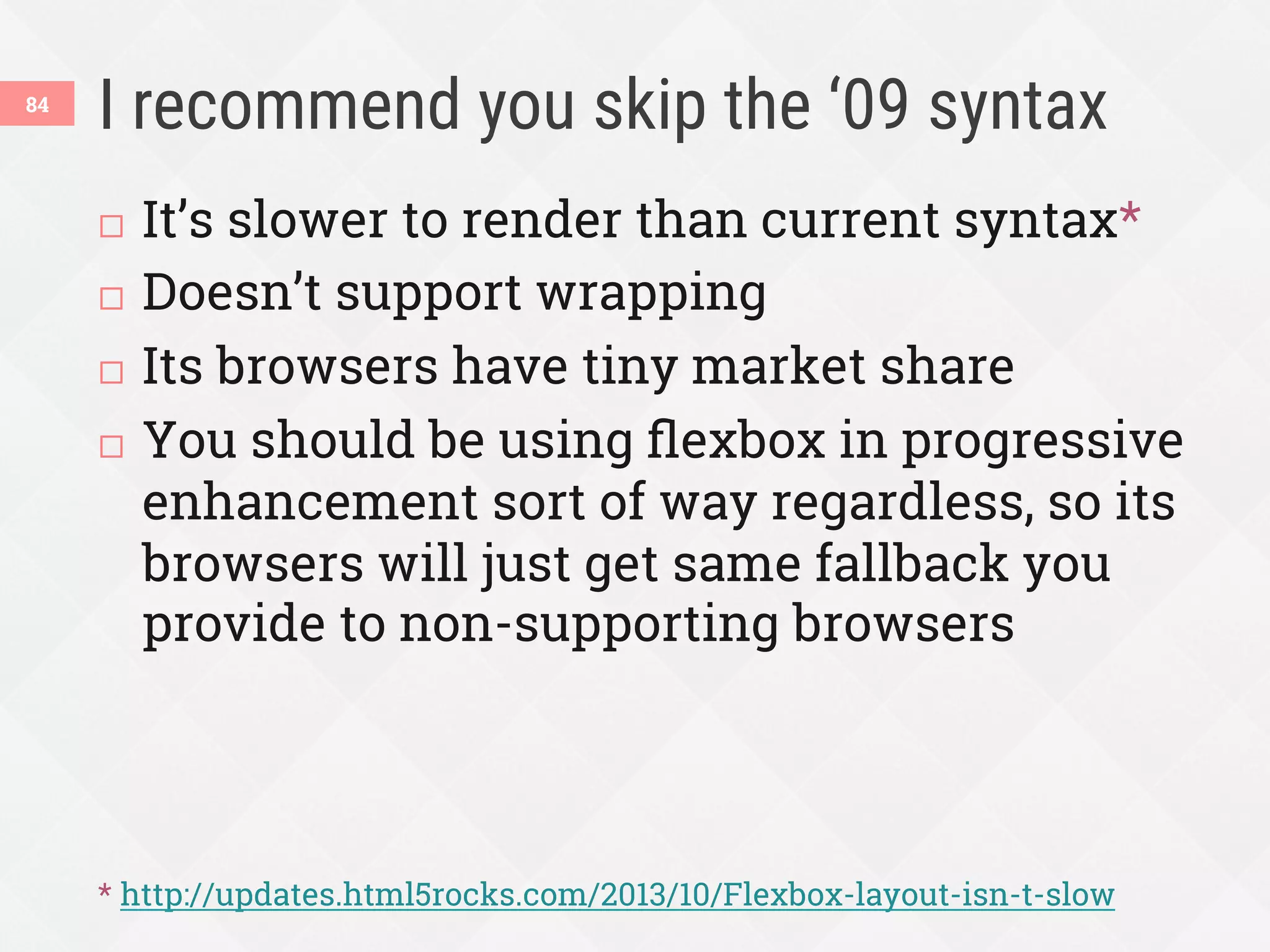 I recommend you skip the ‘09 syntax
84
¨  It’s slower to render than current syntax*
¨  Doesn’t support wrapping
¨  Its browsers have tiny market share
¨  You should be using ﬂexbox in progressive
enhancement sort of way regardless, so its
browsers will just get same fallback you
provide to non-supporting browsers
* http://updates.html5rocks.com/2013/10/Flexbox-layout-isn-t-slow
 