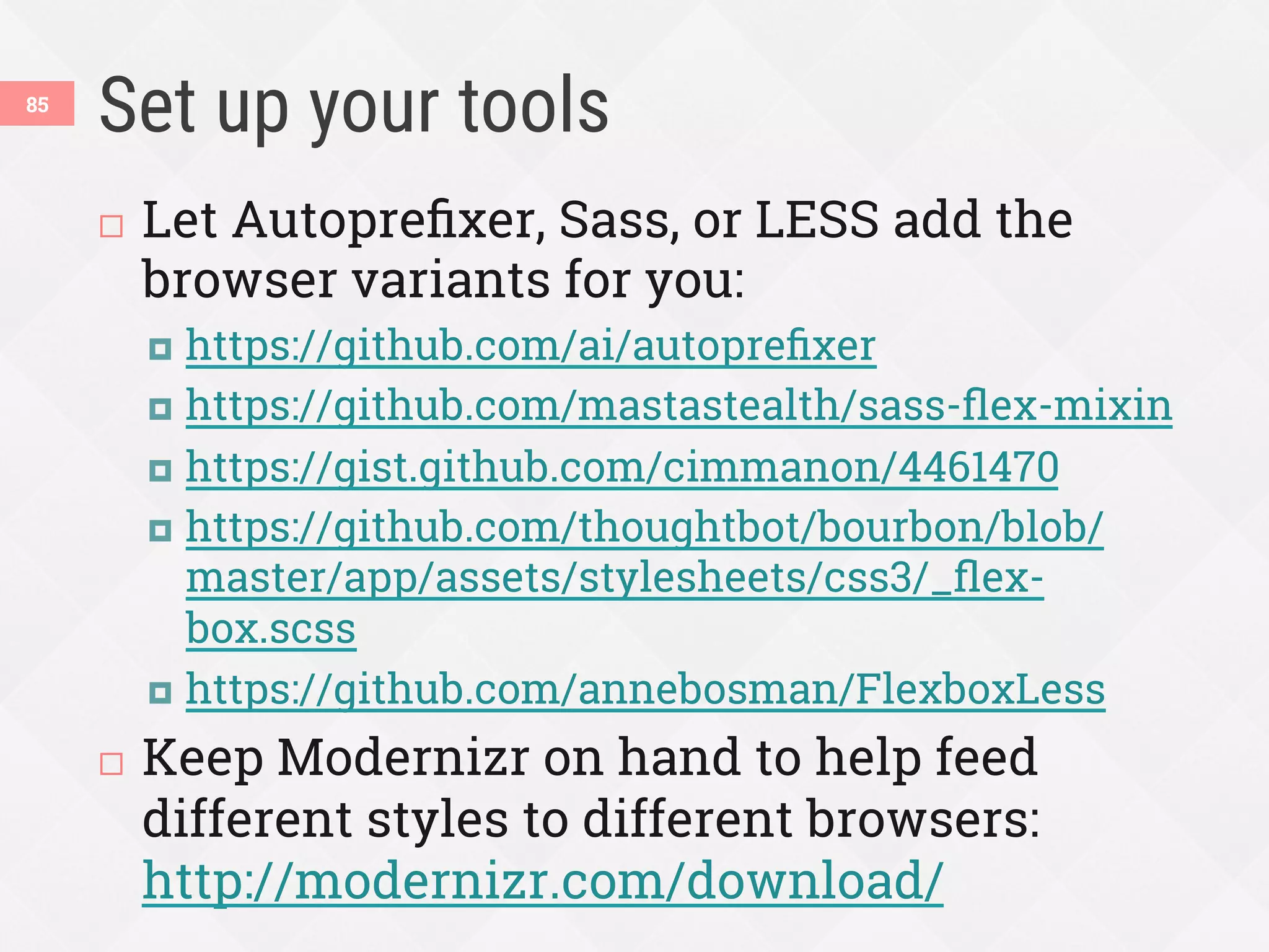 Set up your tools
¨  Let Autopreﬁxer, Sass, or LESS add the
browser variants for you:
¤  https://github.com/ai/autopreﬁxer
¤  https://github.com/mastastealth/sass-ﬂex-mixin
¤  https://gist.github.com/cimmanon/4461470
¤  https://github.com/thoughtbot/bourbon/blob/
master/app/assets/stylesheets/css3/_ﬂex-
box.scss
¤  https://github.com/annebosman/FlexboxLess
¨  Keep Modernizr on hand to help feed
different styles to different browsers:
http://modernizr.com/download/
85
 