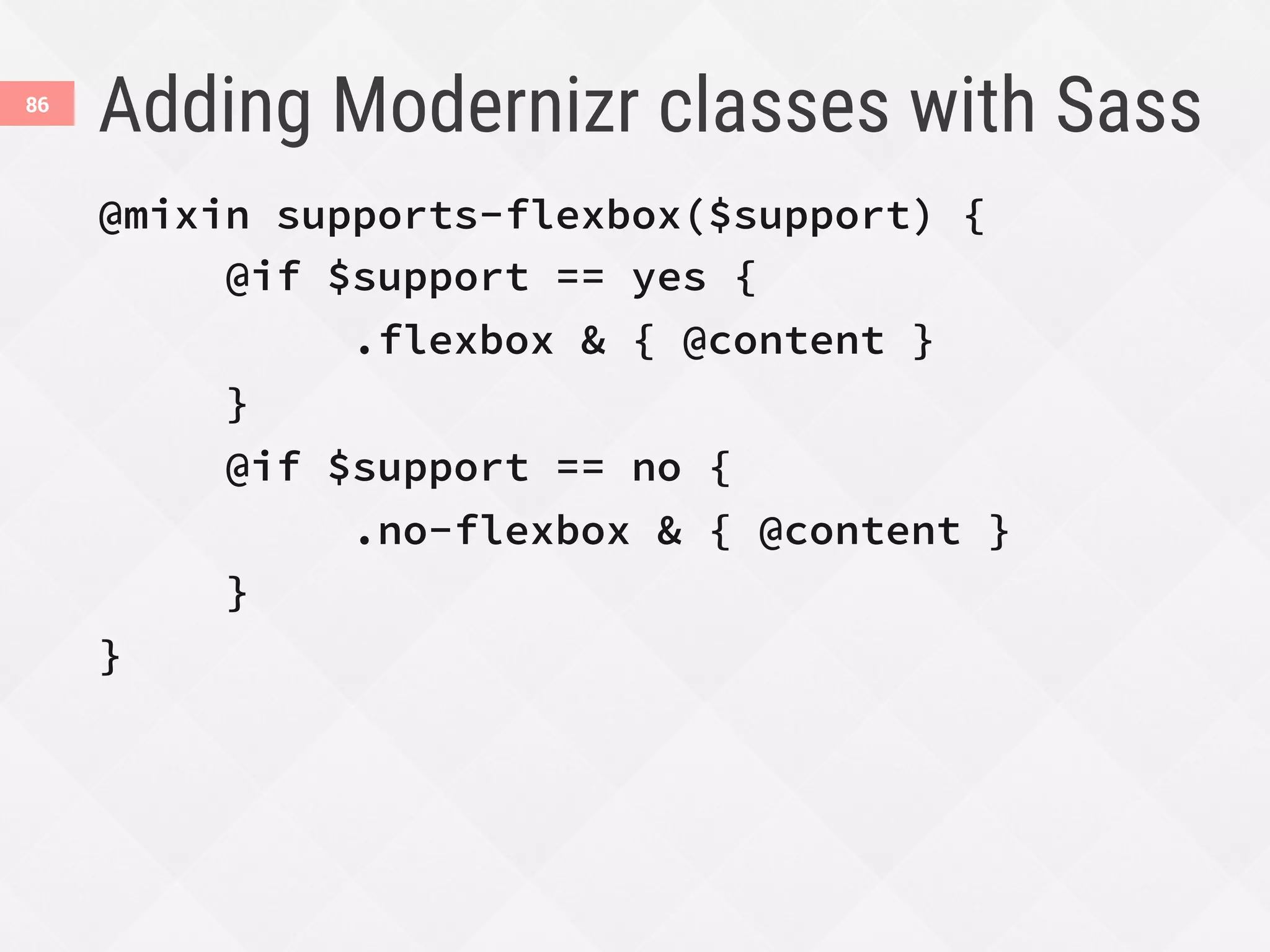 Adding Modernizr classes with Sass
86
@mixin supports-flexbox($support) {

@if $support == yes {

 
.flexbox & { @content }

}

@if $support == no {

 
.no-flexbox & { @content }

}
}
 