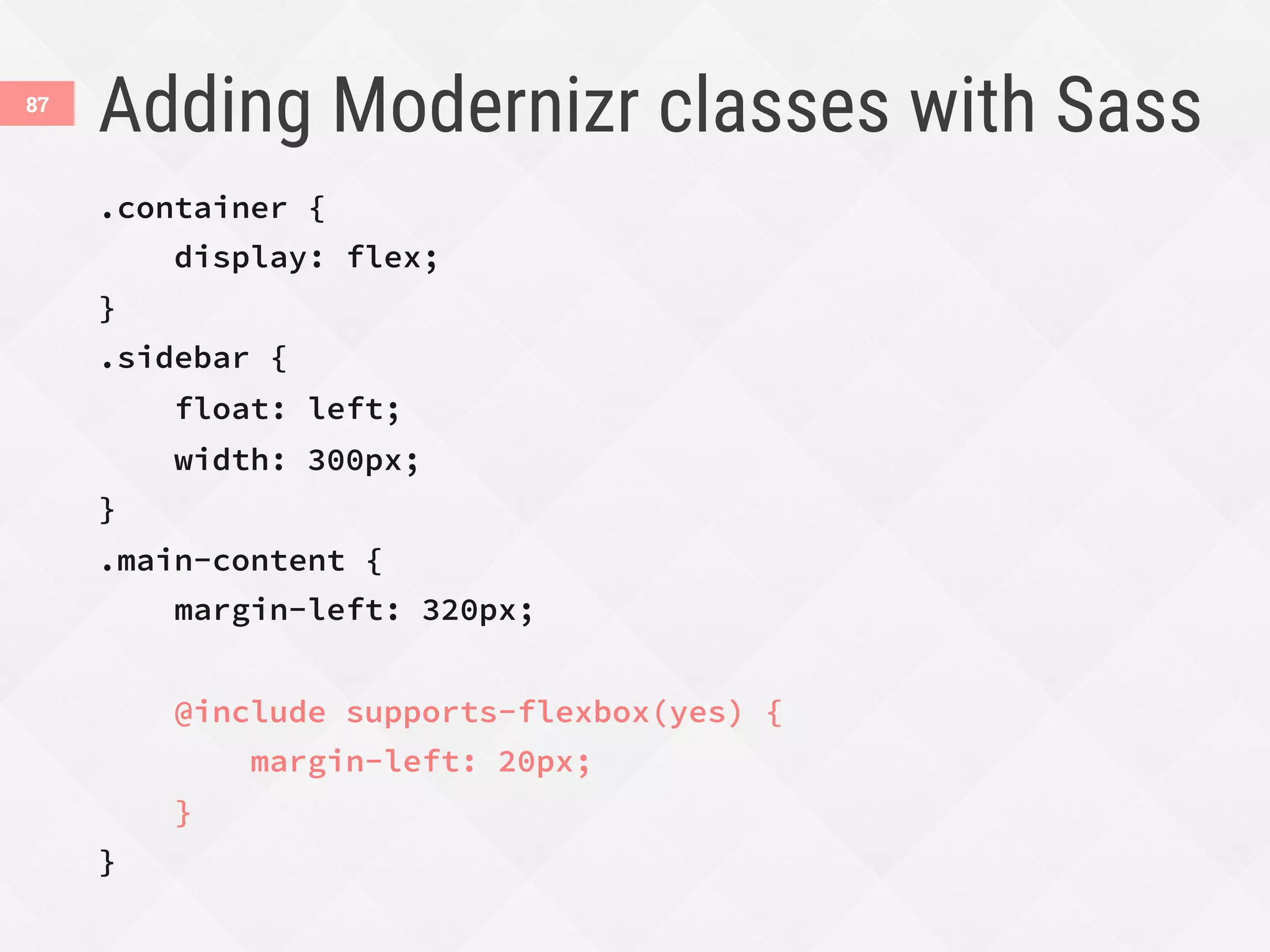 Adding Modernizr classes with Sass
87
.container {
display: flex;
}
.sidebar {
float: left;
width: 300px;
}
.main-content {
margin-left: 320px;

@include supports-flexbox(yes) {
margin-left: 20px;
}
}
 