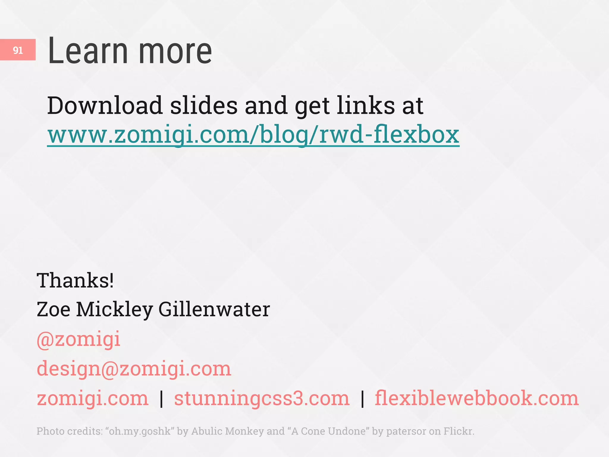 Learn more
91
Download slides and get links at
www.zomigi.com/blog/rwd-ﬂexbox
Thanks!
Zoe Mickley Gillenwater
@zomigi
design@zomigi.com
zomigi.com | stunningcss3.com | ﬂexiblewebbook.com
Photo credits: “oh.my.goshk” by Abulic Monkey and “A Cone Undone” by patersor on Flickr.
 