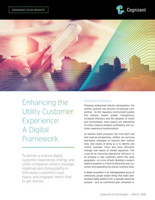 Cognizant 20-20 Insights | March 2018
Executive Summary
Following widespread industry deregulation, the
utilities business has become increasingly com-
petitive. As the regulatory environment pushes
this industry toward greater transparency,
increased efficiency and the adoption of smart
grid technologies, many players are attempting
to strike a balance between profitability and cus-
tomer experience transformation.
As balance sheet pressures rise from both cost
and revenue perspectives, utilities are pursuing
alternative strategies to improve their bottom
lines. One means of doing so is to identify and
control customer churn and more efficiently
manage new means of market expansion. This
could be by improving operational efficiency or
by bringing in new customers within the same
geography – or a mix of both. Building a modern
digital ecosystem is critical to attracting new cus-
tomers and expanding the overall customer base.
A digital ecosystem is an interdependent group of
enterprises, people and/or things that share stan-
dardized digital platforms for a mutually beneficial
purpose – such as commercial gain, innovation or
Enhancing the
Utility Customer
Experience:
A Digital
Framework
To deliver a mature digital
customer experience, energy and
utility companies need a strategic
roadmap and strong platform
that keeps customers loyal,
happy and engaged. Here’s how
to get started.
COGNIZANT 20-20 INSIGHTS
 