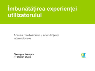 Îmbunătăţirea experienţei utilizatorului Analiza moldwebului și a tendințelor internaționale Gheorghe Lupașcu RT Design Studio 