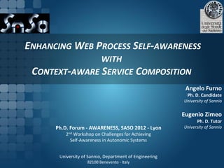 ENHANCING WEB PROCESS SELF-AWARENESS
               WITH
 CONTEXT-AWARE SERVICE COMPOSITION
                                                          Angelo Furno
                                                          Ph. D. Candidate
                                                         University of Sannio


                                                         Eugenio Zimeo
                                                               Ph. D. Tutor
      Ph.D. Forum - AWARENESS, SASO 2012 - Lyon          University of Sannio
          2nd Workshop on Challenges for Achieving
            Self-Awareness in Autonomic Systems


       University of Sannio, Department of Engineering
                    82100 Benevento - Italy
 