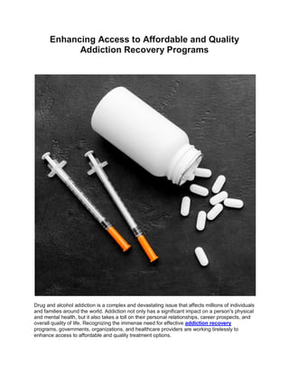 Enhancing Access to Affordable and Quality
Addiction Recovery Programs
Drug and alcohol addiction is a complex and devastating issue that affects millions of individuals
and families around the world. Addiction not only has a significant impact on a person's physical
and mental health, but it also takes a toll on their personal relationships, career prospects, and
overall quality of life. Recognizing the immense need for effective addiction recovery
programs, governments, organizations, and healthcare providers are working tirelessly to
enhance access to affordable and quality treatment options.
 