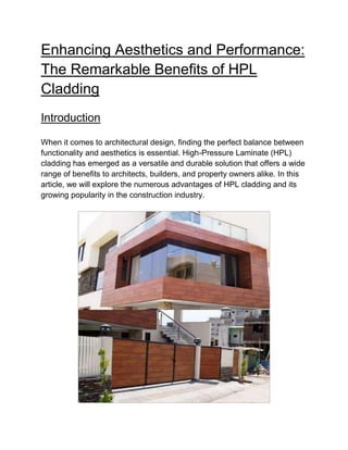 Enhancing Aesthetics and Performance:
The Remarkable Benefits of HPL
Cladding
Introduction
When it comes to architectural design, finding the perfect balance between
functionality and aesthetics is essential. High-Pressure Laminate (HPL)
cladding has emerged as a versatile and durable solution that offers a wide
range of benefits to architects, builders, and property owners alike. In this
article, we will explore the numerous advantages of HPL cladding and its
growing popularity in the construction industry.
 