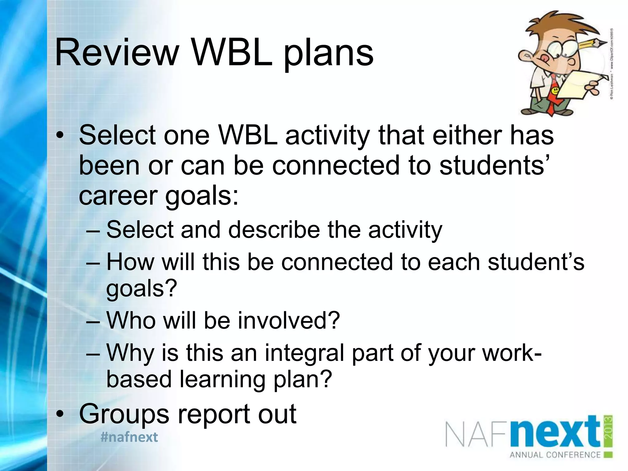#nafnext
Review WBL plans
• Select one WBL activity that either has
been or can be connected to students‟
career goals:
– Select and describe the activity
– How will this be connected to each student‟s
goals?
– Who will be involved?
– Why is this an integral part of your work-
based learning plan?
• Groups report out
 