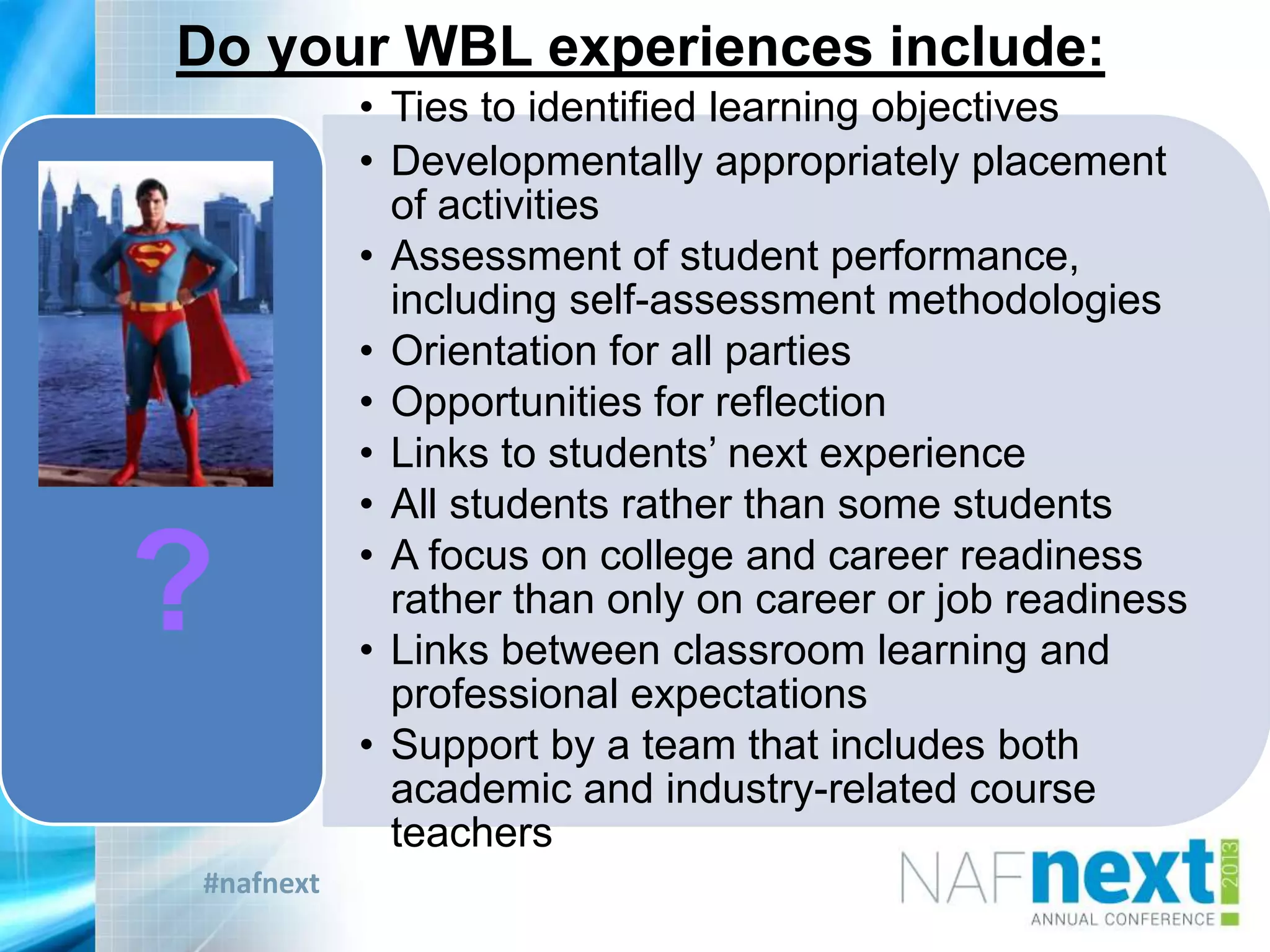 #nafnext
Do your WBL experiences include:
• Ties to identified learning objectives
• Developmentally appropriately placement
of activities
• Assessment of student performance,
including self-assessment methodologies
• Orientation for all parties
• Opportunities for reflection
• Links to students‟ next experience
• All students rather than some students
• A focus on college and career readiness
rather than only on career or job readiness
• Links between classroom learning and
professional expectations
• Support by a team that includes both
academic and industry-related course
teachers
?
?
 