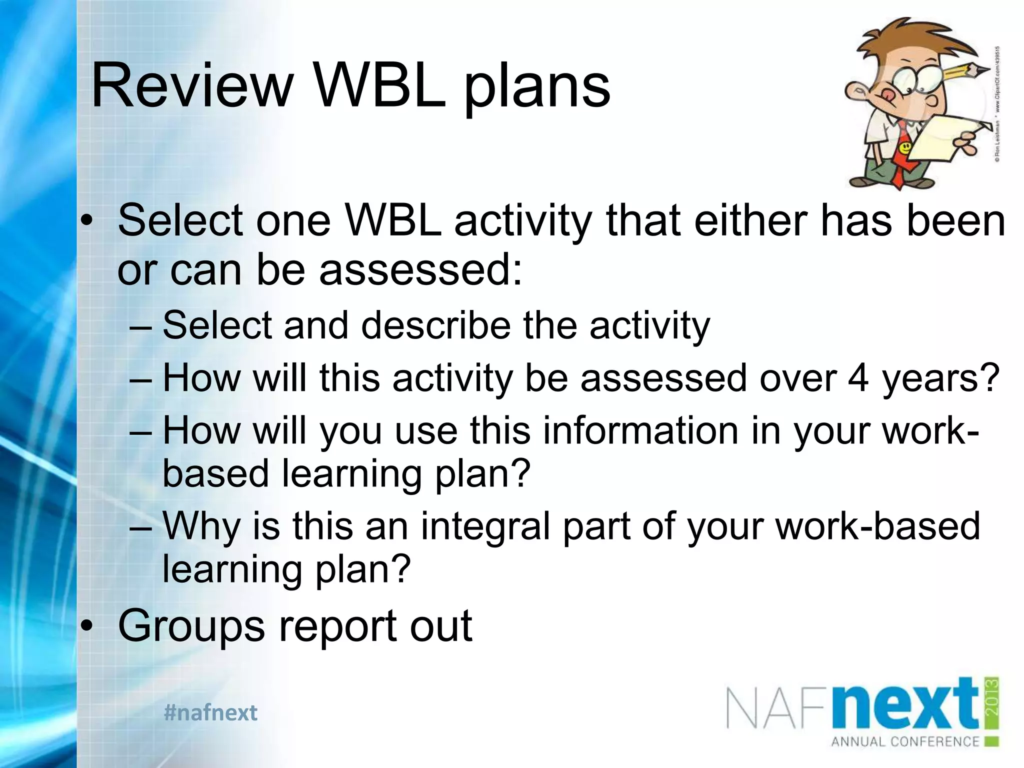 #nafnext
Review WBL plans
• Select one WBL activity that either has been
or can be assessed:
– Select and describe the activity
– How will this activity be assessed over 4 years?
– How will you use this information in your work-
based learning plan?
– Why is this an integral part of your work-based
learning plan?
• Groups report out
 