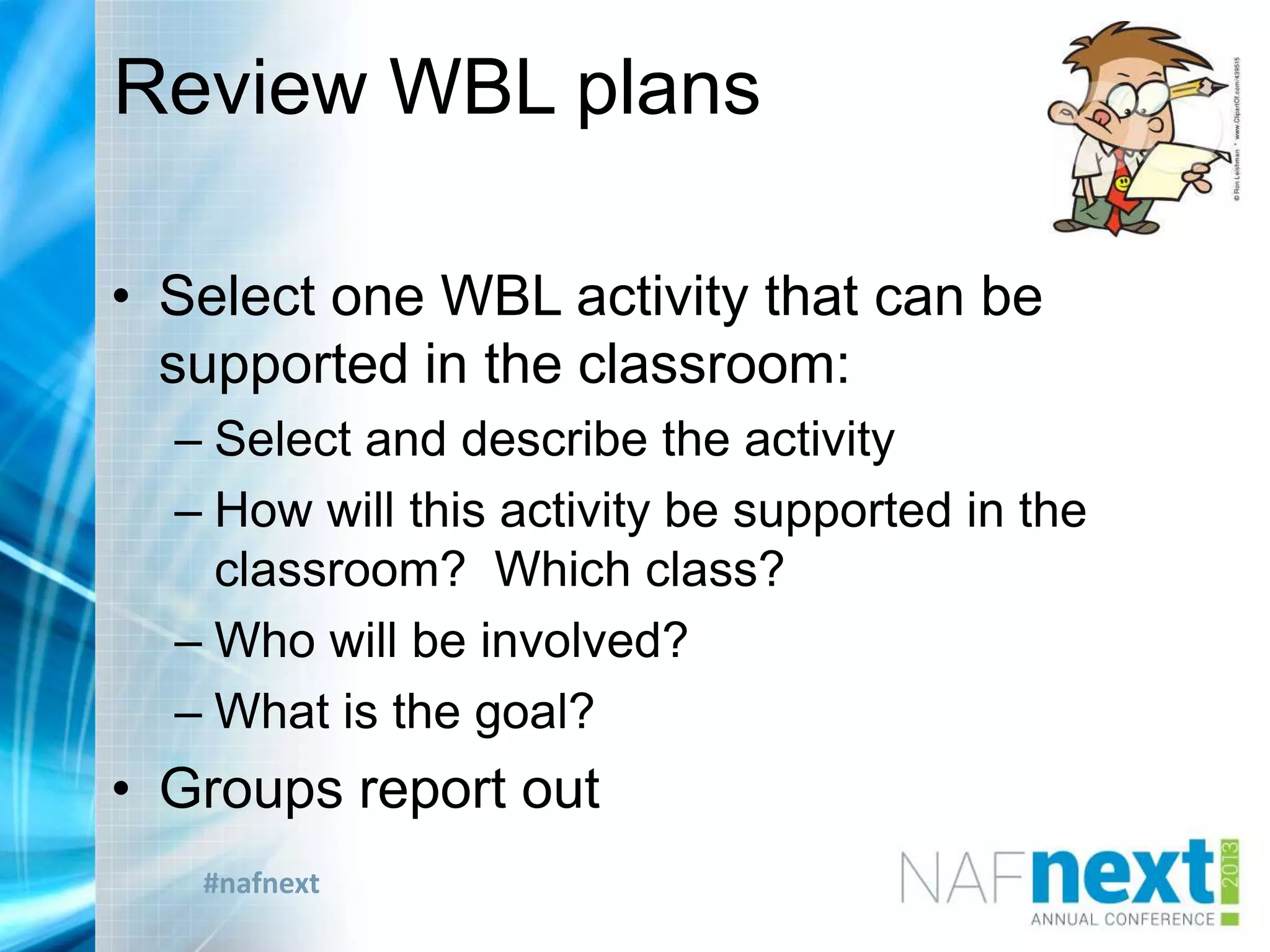#nafnext
Review WBL plans
• Select one WBL activity that can be
supported in the classroom:
– Select and describe the activity
– How will this activity be supported in the
classroom? Which class?
– Who will be involved?
– What is the goal?
• Groups report out
 