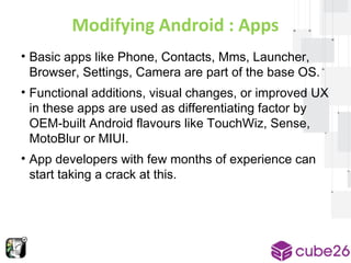 Modifying Android : Apps 
• Basic apps like Phone, Contacts, Mms, Launcher, 
Browser, Settings, Camera are part of the base OS. 
• Functional additions, visual changes, or improved UX 
in these apps are used as differentiating factor by 
OEM-built Android flavours like TouchWiz, Sense, 
MotoBlur or MIUI. 
• App developers with few months of experience can 
start taking a crack at this. 
 