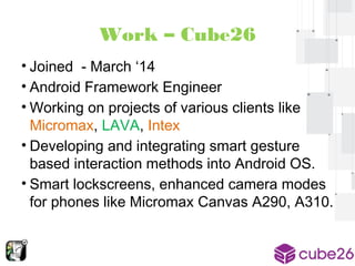 Work – Cube26 
• Joined - March ‘14 
• Android Framework Engineer 
• Working on projects of various clients like 
Micromax, LAVA, Intex 
• Developing and integrating smart gesture 
based interaction methods into Android OS. 
• Smart lockscreens, enhanced camera modes 
for phones like Micromax Canvas A290, A310. 
 