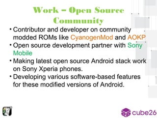 Work – Open Source 
Community 
• Contributor and developer on community 
modded ROMs like CyanogenMod and AOKP 
• Open source development partner with Sony 
Mobile 
• Making latest open source Android stack work 
on Sony Xperia phones. 
• Developing various software-based features 
for these modified versions of Android. 
 
