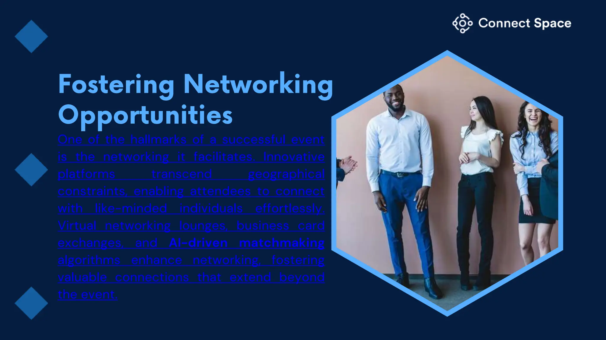 One of the hallmarks of a successful event
is the networking it facilitates. Innovative
platforms transcend geographical
constraints, enabling attendees to connect
with like-minded individuals effortlessly.
Virtual networking lounges, business card
exchanges, and AI-driven matchmaking
algorithms enhance networking, fostering
valuable connections that extend beyond
the event.
 