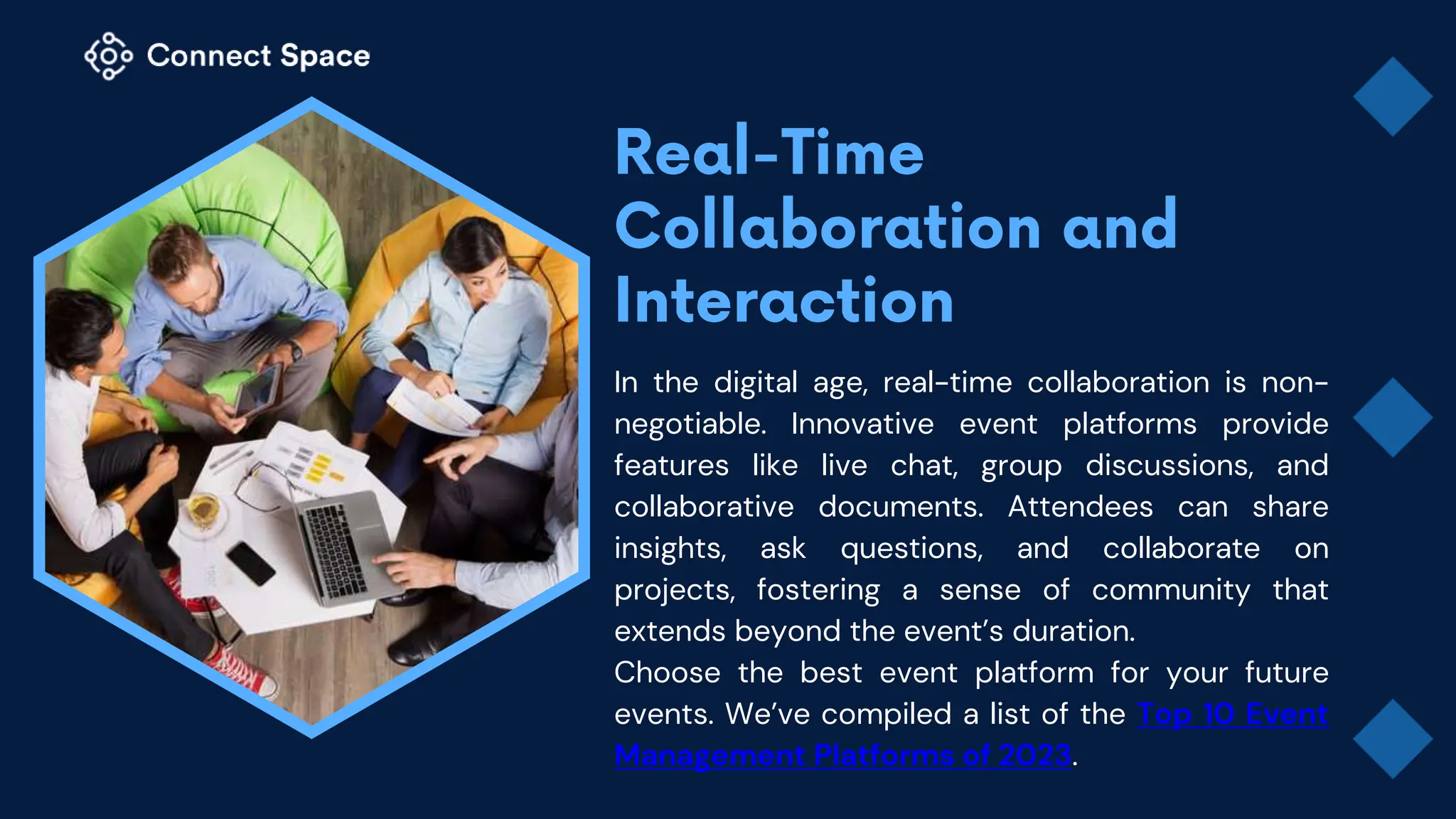 In the digital age, real-time collaboration is non-
negotiable. Innovative event platforms provide
features like live chat, group discussions, and
collaborative documents. Attendees can share
insights, ask questions, and collaborate on
projects, fostering a sense of community that
extends beyond the event’s duration.
Choose the best event platform for your future
events. We’ve compiled a list of the Top 10 Event
Management Platforms of 2023.
 