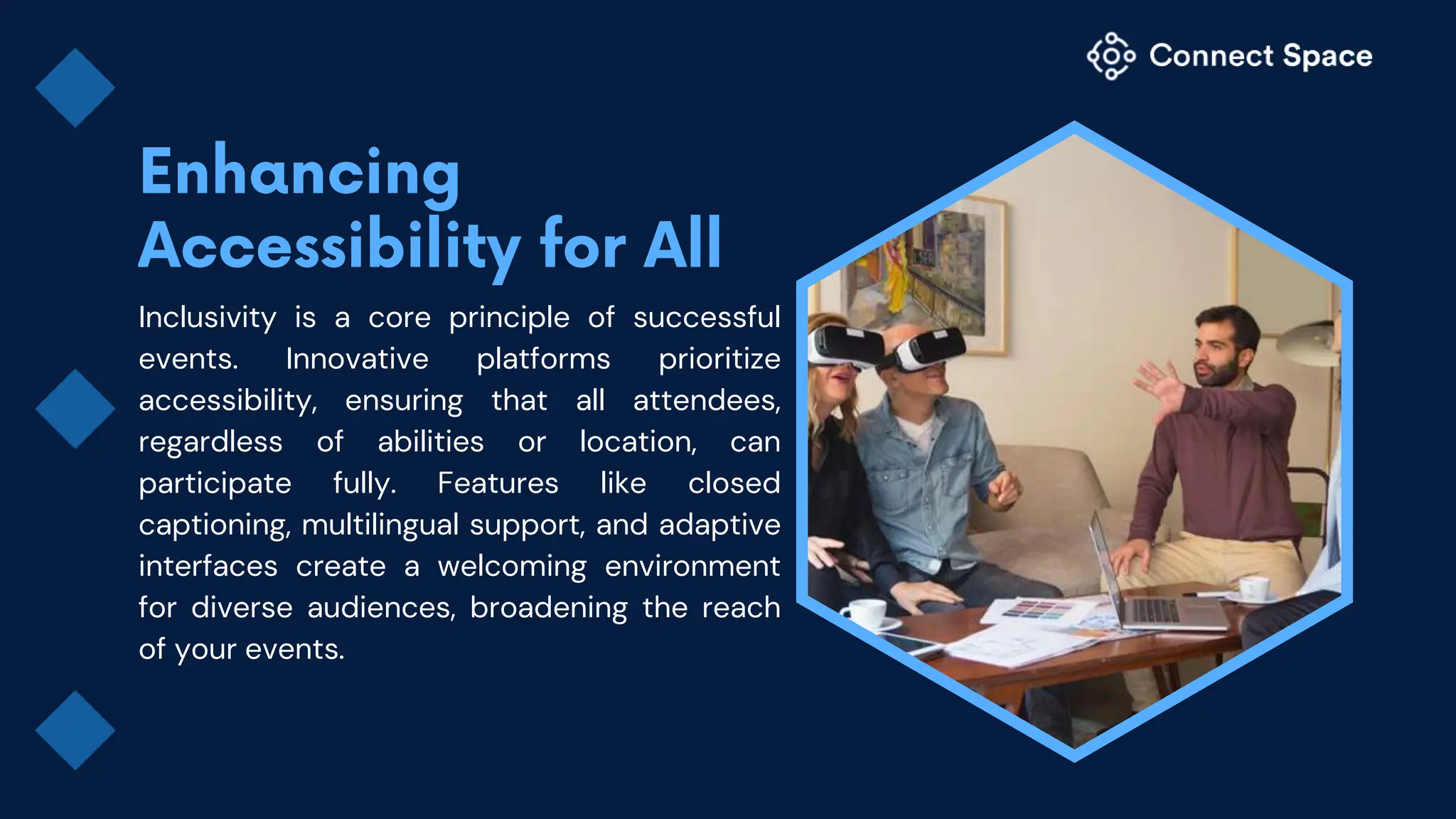 Inclusivity is a core principle of successful
events. Innovative platforms prioritize
accessibility, ensuring that all attendees,
regardless of abilities or location, can
participate fully. Features like closed
captioning, multilingual support, and adaptive
interfaces create a welcoming environment
for diverse audiences, broadening the reach
of your events.
 