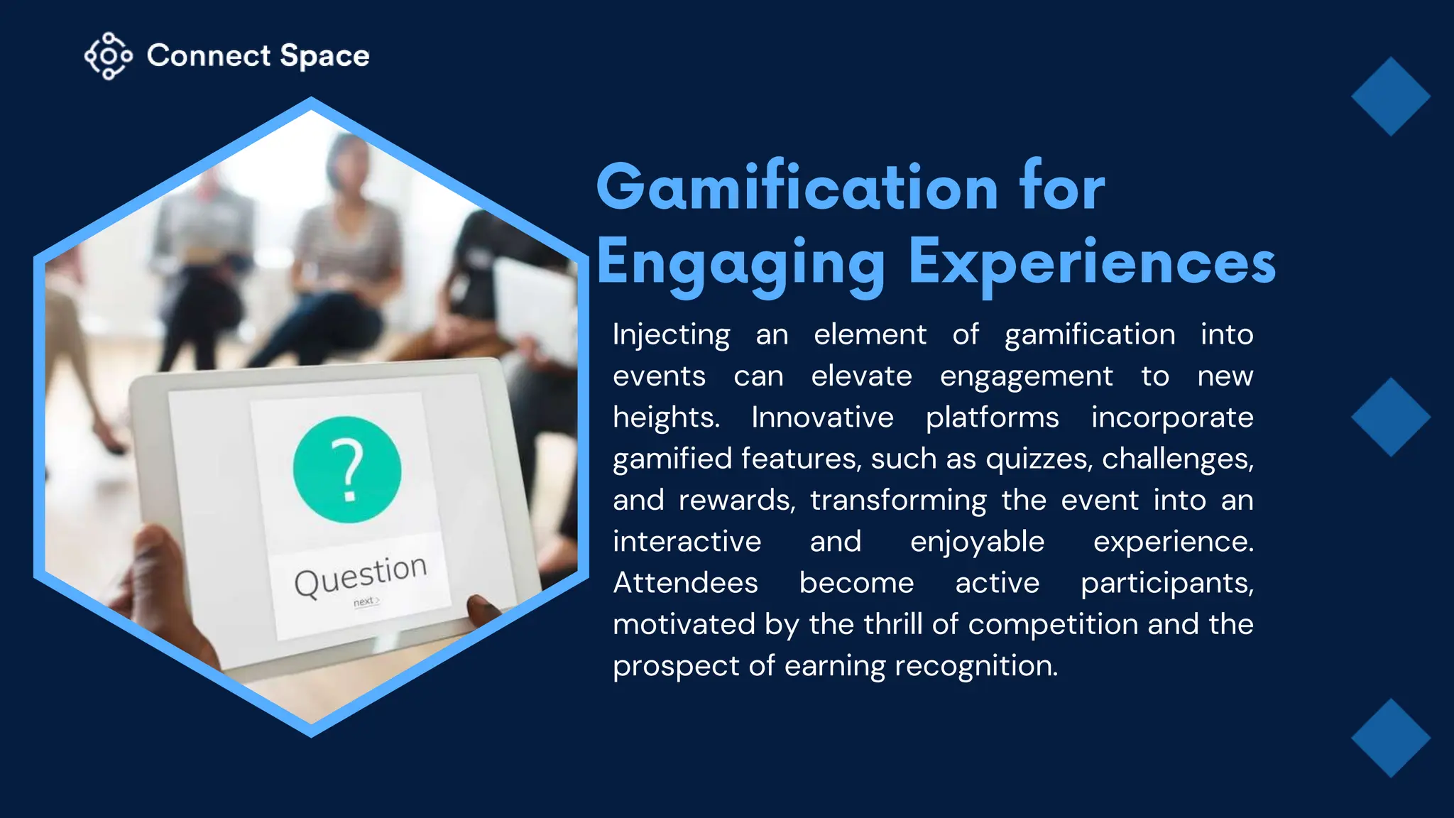 Injecting an element of gamification into
events can elevate engagement to new
heights. Innovative platforms incorporate
gamified features, such as quizzes, challenges,
and rewards, transforming the event into an
interactive and enjoyable experience.
Attendees become active participants,
motivated by the thrill of competition and the
prospect of earning recognition.
 