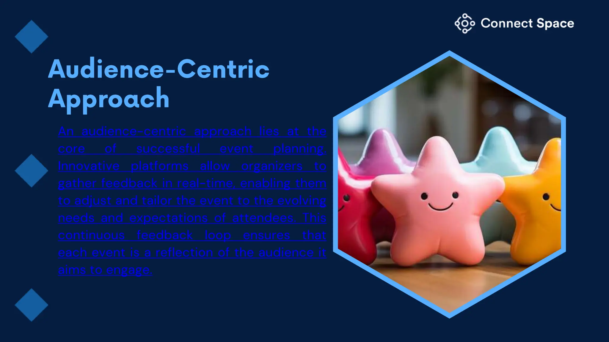 An audience-centric approach lies at the
core of successful event planning.
Innovative platforms allow organizers to
gather feedback in real-time, enabling them
to adjust and tailor the event to the evolving
needs and expectations of attendees. This
continuous feedback loop ensures that
each event is a reflection of the audience it
aims to engage.
 