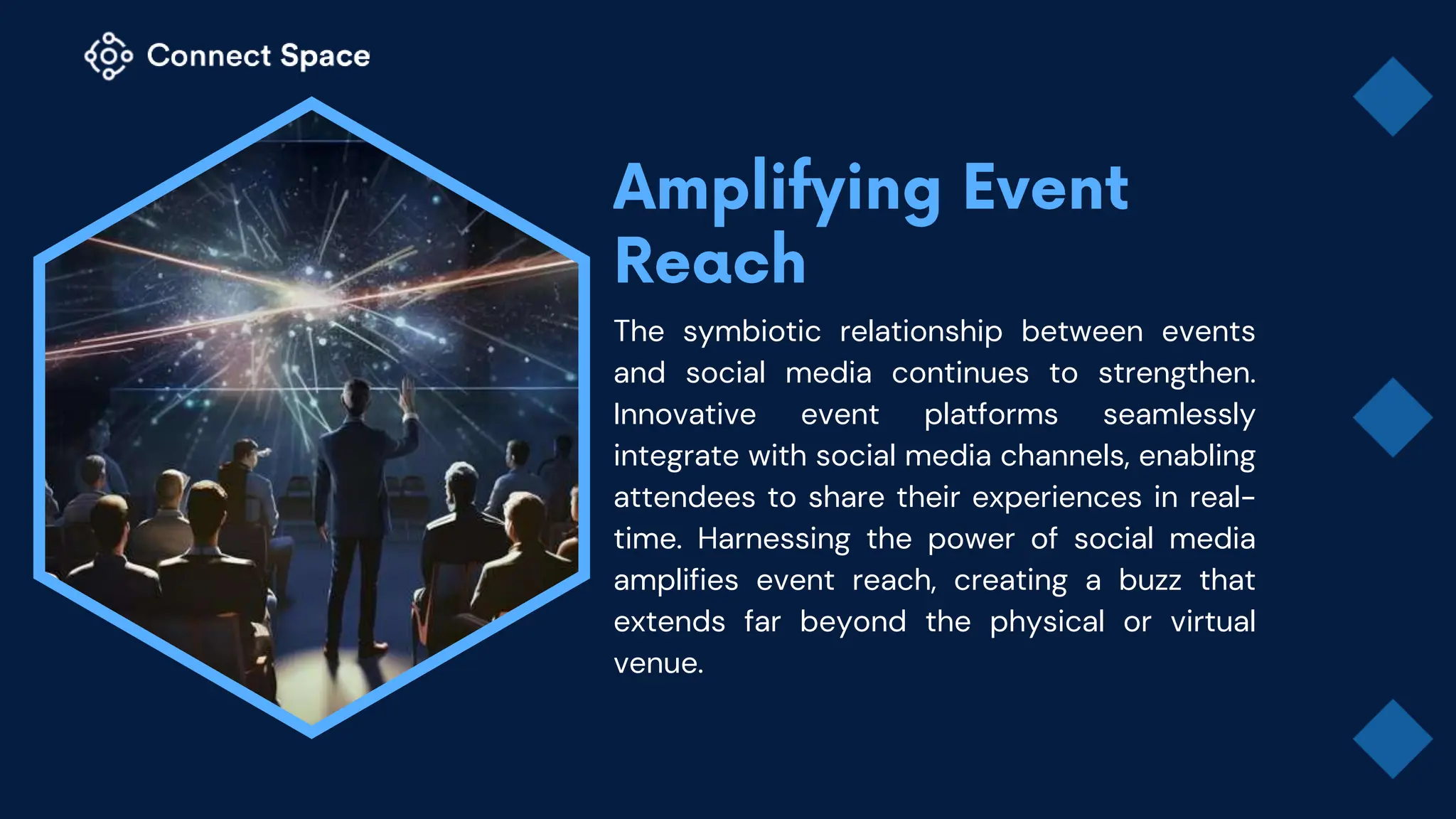 The symbiotic relationship between events
and social media continues to strengthen.
Innovative event platforms seamlessly
integrate with social media channels, enabling
attendees to share their experiences in real-
time. Harnessing the power of social media
amplifies event reach, creating a buzz that
extends far beyond the physical or virtual
venue.
 