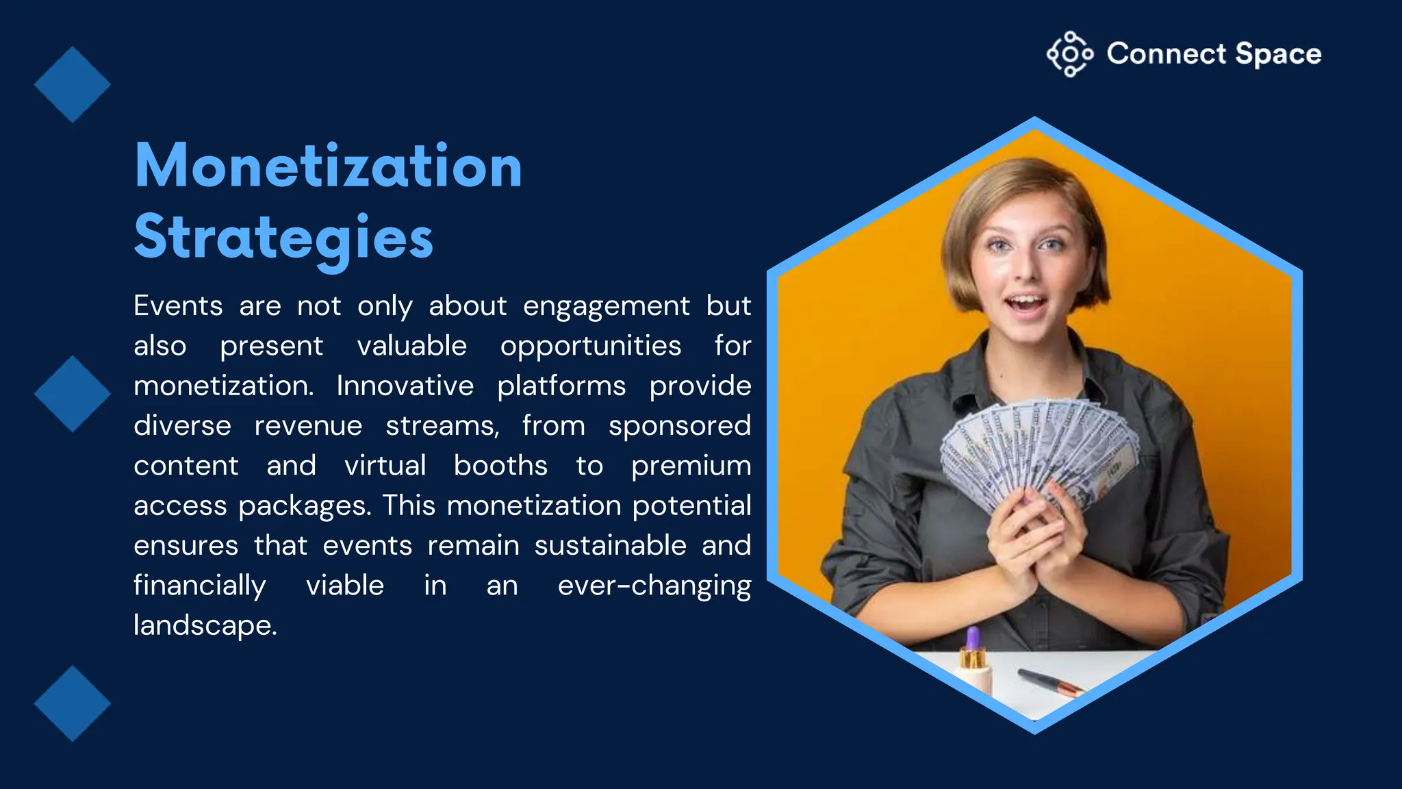 Events are not only about engagement but
also present valuable opportunities for
monetization. Innovative platforms provide
diverse revenue streams, from sponsored
content and virtual booths to premium
access packages. This monetization potential
ensures that events remain sustainable and
financially viable in an ever-changing
landscape.
 