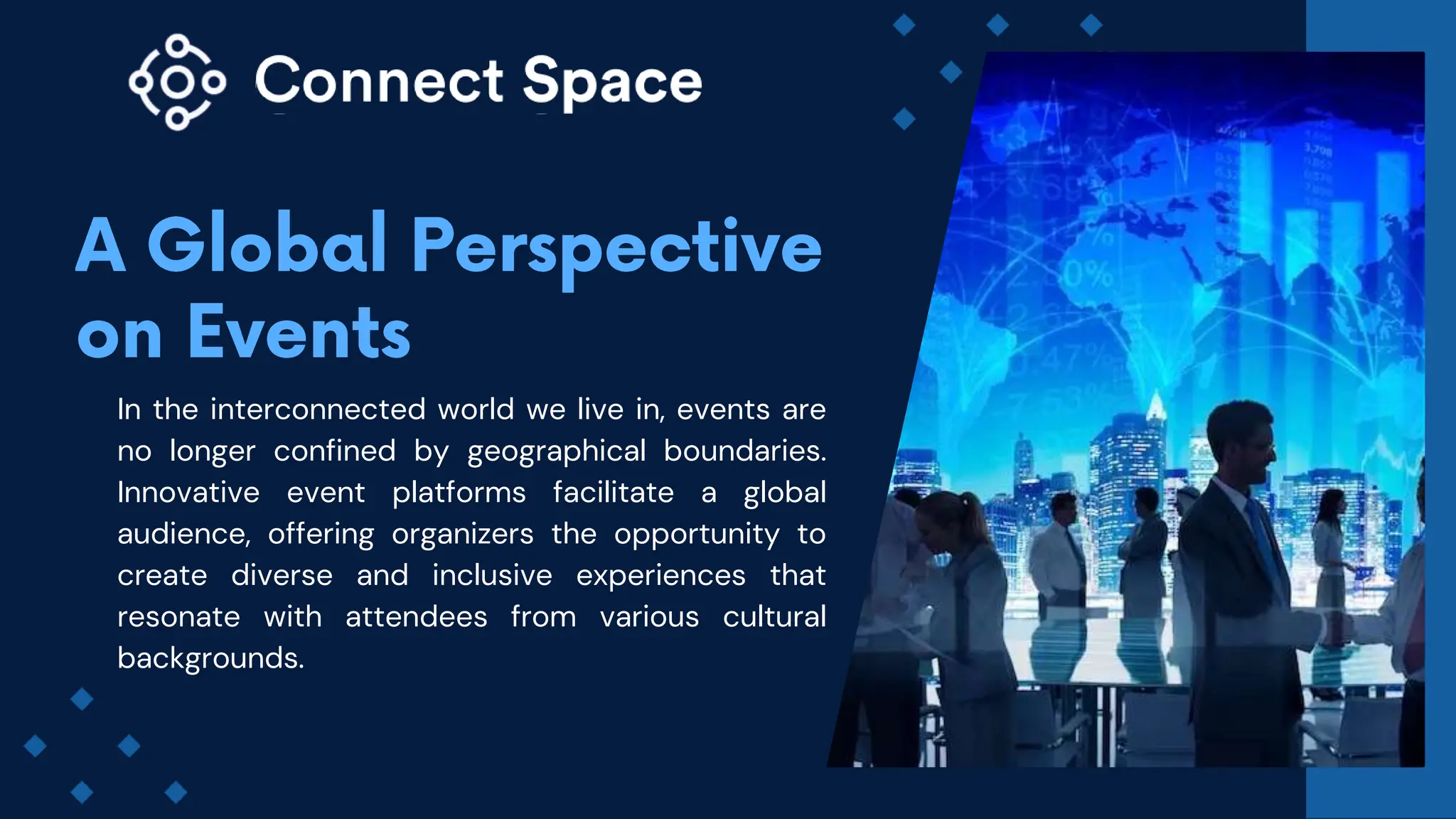In the interconnected world we live in, events are
no longer confined by geographical boundaries.
Innovative event platforms facilitate a global
audience, offering organizers the opportunity to
create diverse and inclusive experiences that
resonate with attendees from various cultural
backgrounds.
 