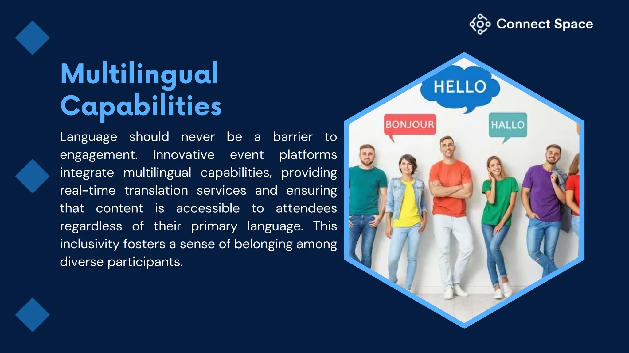 Language should never be a barrier to
engagement. Innovative event platforms
integrate multilingual capabilities, providing
real-time translation services and ensuring
that content is accessible to attendees
regardless of their primary language. This
inclusivity fosters a sense of belonging among
diverse participants.
 