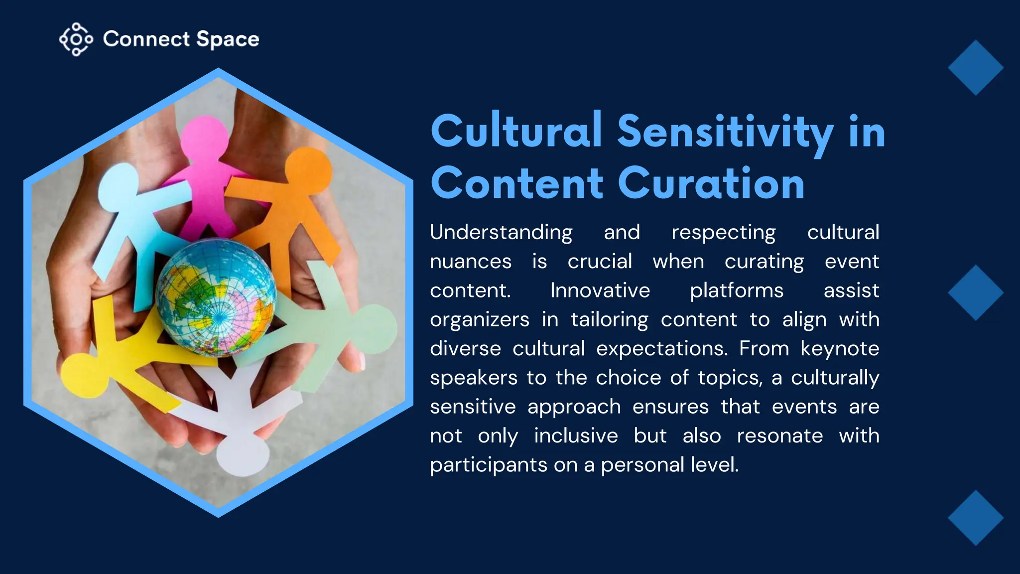 Understanding and respecting cultural
nuances is crucial when curating event
content. Innovative platforms assist
organizers in tailoring content to align with
diverse cultural expectations. From keynote
speakers to the choice of topics, a culturally
sensitive approach ensures that events are
not only inclusive but also resonate with
participants on a personal level.
 